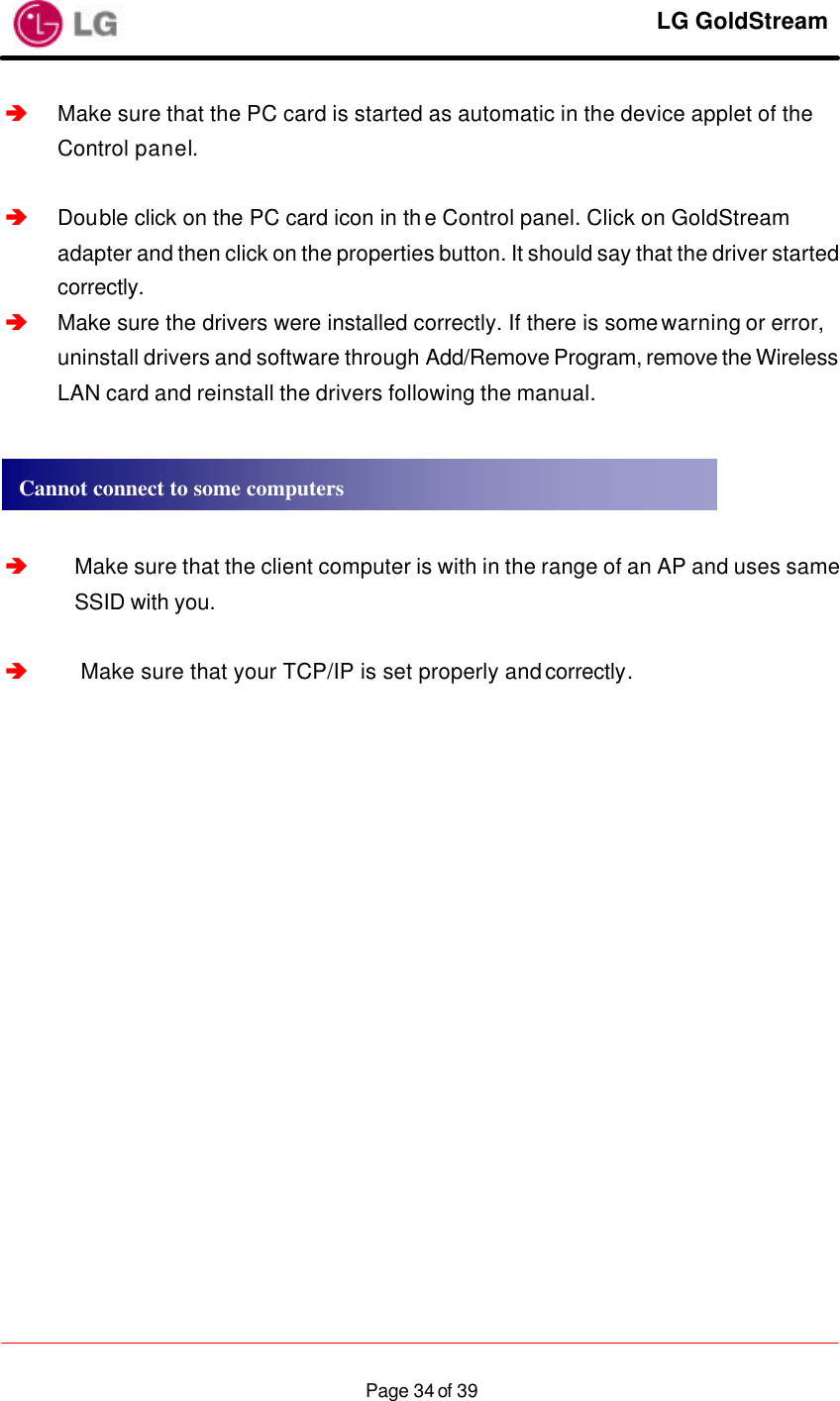    LG GoldStream  Page 34 of 39â Make sure that the PC card is started as automatic in the device applet of the Control panel.  â Double click on the PC card icon in the Control panel. Click on GoldStream adapter and then click on the properties button. It should say that the driver started correctly. â Make sure the drivers were installed correctly. If there is some warning or error, uninstall drivers and software through Add/Remove Program, remove the Wireless LAN card and reinstall the drivers following the manual.     â Make sure that the client computer is with in the range of an AP and uses same SSID with you.  â Make sure that your TCP/IP is set properly and correctly.    Cannot connect to some computers 