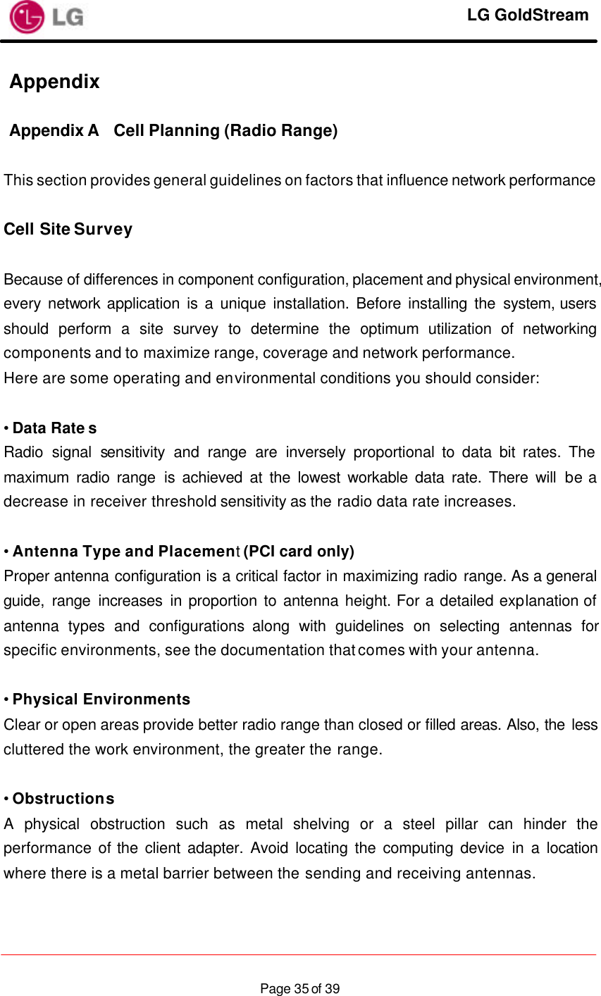     LG GoldStream  Page 35 of 39Appendix   Appendix A Cell Planning (Radio Range)  This section provides general guidelines on factors that influence network performance  Cell Site Survey  Because of differences in component configuration, placement and physical environment, every network application is a unique installation. Before installing the system, users should perform a site survey to determine the optimum utilization of networking components and to maximize range, coverage and network performance. Here are some operating and environmental conditions you should consider:  • Data Rate s Radio signal sensitivity and range are inversely proportional to data bit rates. The maximum radio range is achieved at the lowest workable data rate. There will be a decrease in receiver threshold sensitivity as the radio data rate increases.  • Antenna Type and Placement (PCI card only) Proper antenna configuration is a critical factor in maximizing radio range. As a general guide, range increases in proportion to antenna height. For a detailed explanation of antenna types and configurations along with guidelines on selecting antennas for specific environments, see the documentation that comes with your antenna.  • Physical Environments Clear or open areas provide better radio range than closed or filled areas. Also, the less cluttered the work environment, the greater the range.  • Obstructions A physical obstruction such as metal shelving or a steel pillar can hinder the performance of the client adapter. Avoid locating the computing device in a location where there is a metal barrier between the sending and receiving antennas.  