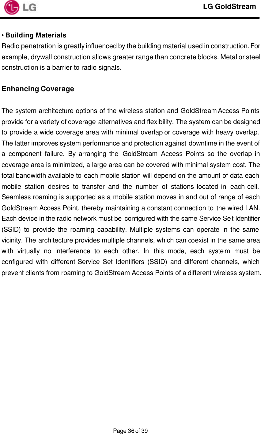     LG GoldStream  Page 36 of 39• Building Materials Radio penetration is greatly influenced by the building material used in construction. For example, drywall construction allows greater range than concrete blocks. Metal or steel construction is a barrier to radio signals.  Enhancing Coverage  The system architecture options of the wireless station and GoldStream Access Points provide for a variety of coverage alternatives and flexibility. The system can be designed to provide a wide coverage area with minimal overlap or coverage with heavy overlap. The latter improves system performance and protection against downtime in the event of a component failure. By arranging the  GoldStream  Access Points so the overlap in coverage area is minimized, a large area can be covered with minimal system cost. The total bandwidth available to each mobile station will depend on the amount of data each mobile station desires to transfer and the number of stations located in  each cell. Seamless roaming is supported as a mobile station moves in and out of range of each GoldStream Access Point, thereby maintaining a constant connection to the wired LAN. Each device in the radio network must be configured with the same Service Set Identifier (SSID) to provide the roaming capability. Multiple systems can operate in the same vicinity. The architecture provides multiple channels, which can coexist in the same area with virtually no interference to each other. In this mode, each system must be configured with different Service Set Identifiers (SSID) and different channels, which prevent clients from roaming to GoldStream Access Points of a different wireless system.  