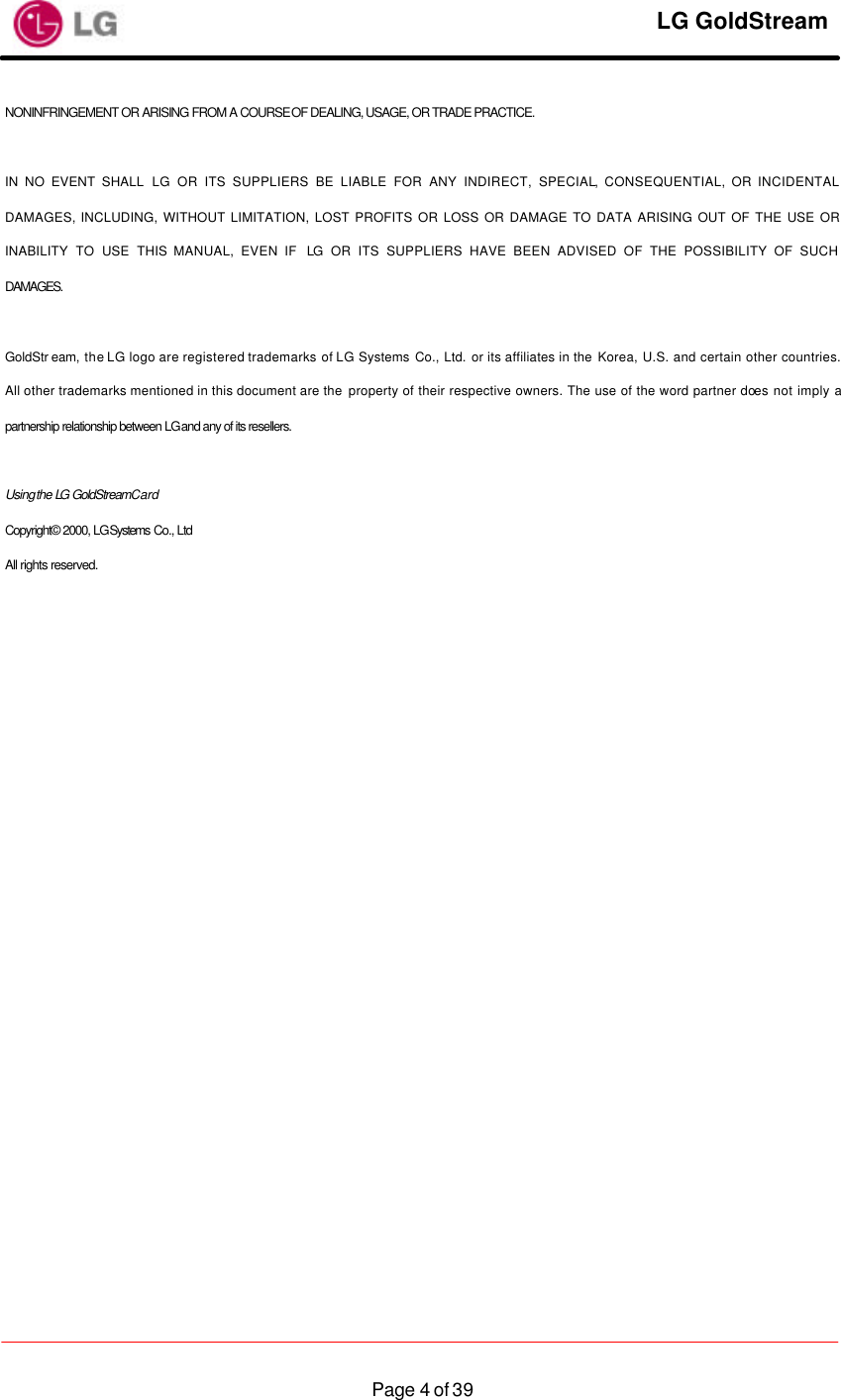     LG GoldStream  Page 4 of 39NONINFRINGEMENT OR ARISING FROM A COURSE OF DEALING, USAGE, OR TRADE PRACTICE.  IN NO EVENT SHALL LG OR ITS SUPPLIERS BE LIABLE FOR ANY INDIRECT, SPECIAL, CONSEQUENTIAL, OR INCIDENTAL DAMAGES, INCLUDING, WITHOUT LIMITATION, LOST PROFITS OR LOSS OR DAMAGE TO DATA ARISING OUT OF THE USE OR INABILITY TO USE THIS MANUAL, EVEN IF  LG OR ITS SUPPLIERS HAVE BEEN ADVISED OF THE POSSIBILITY OF SUCH DAMAGES.  GoldStr eam, the LG logo are registered trademarks of LG Systems Co., Ltd. or its affiliates in the Korea, U.S. and certain other countries. All other trademarks mentioned in this document are the property of their respective owners. The use of the word partner does not imply a partnership relationship between LG and any of its resellers.  Using the LG GoldStream Card Copyright© 2000, LG Systems Co., Ltd All rights reserved. 