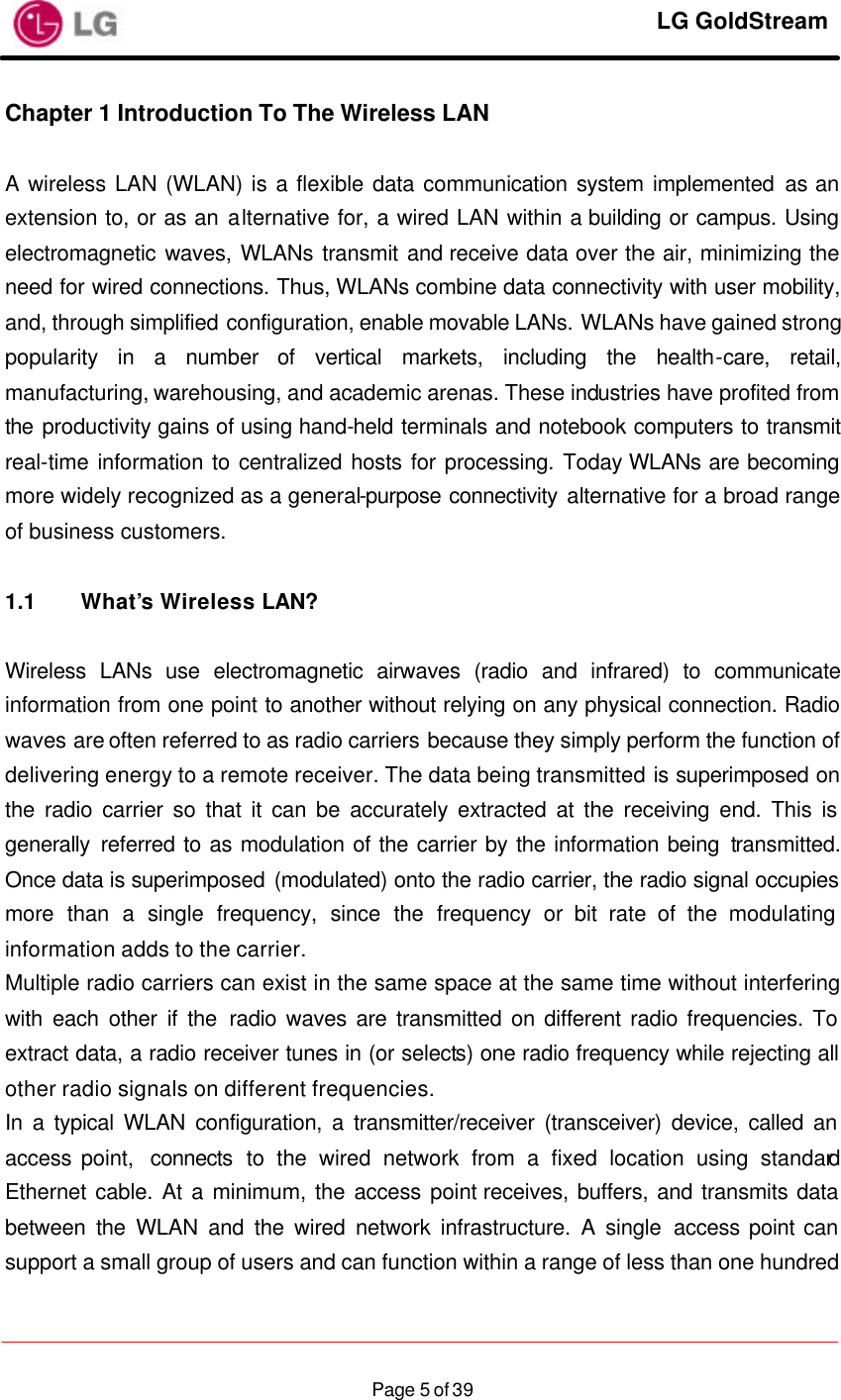     LG GoldStream  Page 5 of 39Chapter 1 Introduction To The Wireless LAN   A wireless LAN (WLAN) is a flexible data communication system implemented as an extension to, or as an alternative for, a wired LAN within a building or campus. Using electromagnetic waves, WLANs transmit and receive data over the air, minimizing the need for wired connections. Thus, WLANs combine data connectivity with user mobility, and, through simplified configuration, enable movable LANs. WLANs have gained strong popularity in a number of vertical markets, including the health-care, retail, manufacturing, warehousing, and academic arenas. These industries have profited from the productivity gains of using hand-held terminals and notebook computers to transmit real-time information to centralized hosts for processing. Today WLANs are becoming more widely recognized as a general-purpose connectivity alternative for a broad range of business customers.  1.1 What’s Wireless LAN?  Wireless LANs use electromagnetic airwaves (radio and infrared) to communicate information from one point to another without relying on any physical connection. Radio waves are often referred to as radio carriers because they simply perform the function of delivering energy to a remote receiver. The data being transmitted is superimposed on the radio carrier so that it can be accurately extracted at the receiving end. This is generally referred to as modulation of the carrier by the information being transmitted. Once data is superimposed (modulated) onto the radio carrier, the radio signal occupies more than a single frequency, since the frequency or bit rate of the modulating information adds to the carrier. Multiple radio carriers can exist in the same space at the same time without interfering with each other if the radio waves are transmitted on different radio frequencies. To extract data, a radio receiver tunes in (or selects) one radio frequency while rejecting all other radio signals on different frequencies. In a typical WLAN configuration, a transmitter/receiver (transceiver) device, called an access point,  connects to the wired network from a fixed location using standard Ethernet cable. At a minimum, the access point receives, buffers, and transmits data between the WLAN and the wired network infrastructure. A single access point can support a small group of users and can function within a range of less than one hundred 