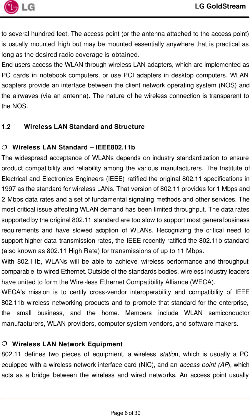     LG GoldStream  Page 6 of 39to several hundred feet. The access point (or the antenna attached to the access point) is usually mounted high but may be mounted essentially anywhere that is practical as long as the desired radio coverage is obtained. End users access the WLAN through wireless LAN adapters, which are implemented as PC cards in notebook computers, or use PCI adapters in desktop computers. WLAN adapters provide an interface between the client network operating system (NOS) and the airwaves (via an antenna). The nature of the wireless connection is transparent to the NOS.  1.2 Wireless LAN Standard and Structure  ¦  Wireless LAN Standard – IEEE802.11b The widespread acceptance of WLANs depends on industry standardization to ensure product compatibility and reliability among the various manufacturers. The Institute of Electrical and Electronics Engineers (IEEE) ratified the original 802.11 specifications in 1997 as the standard for wireless LANs. That version of 802.11 provides for 1 Mbps and 2 Mbps data rates and a set of fundamental signaling methods and other services. The most critical issue affecting WLAN demand has been limited throughput. The data rates supported by the original 802.11 standard are too slow to support most general business requirements and have slowed adoption of WLANs. Recognizing the critical need to support higher data-transmission rates, the IEEE recently ratified the 802.11b standard (also known as 802.11 High Rate) for transmissions of up to 11 Mbps. With 802.11b, WLANs will be able to achieve wireless performance and throughput comparable to wired Ethernet. Outside of the standards bodies, wireless industry leaders have united to form the Wire-less Ethernet Compatibility Alliance (WECA). WECA’s mission is to certify cross-vendor interoperability and compatibility of IEEE 802.11b wireless networking products and to promote that standard for the enterprise, the small business, and the home. Members include WLAN semiconductor manufacturers, WLAN providers, computer system vendors, and software makers.  ¦  Wireless LAN Network Equipment 802.11 defines two pieces of equipment, a wireless  station, which is usually a PC equipped with a wireless network interface card (NIC), and an access point (AP), which acts as a bridge between the wireless and wired networks. An access point usually 