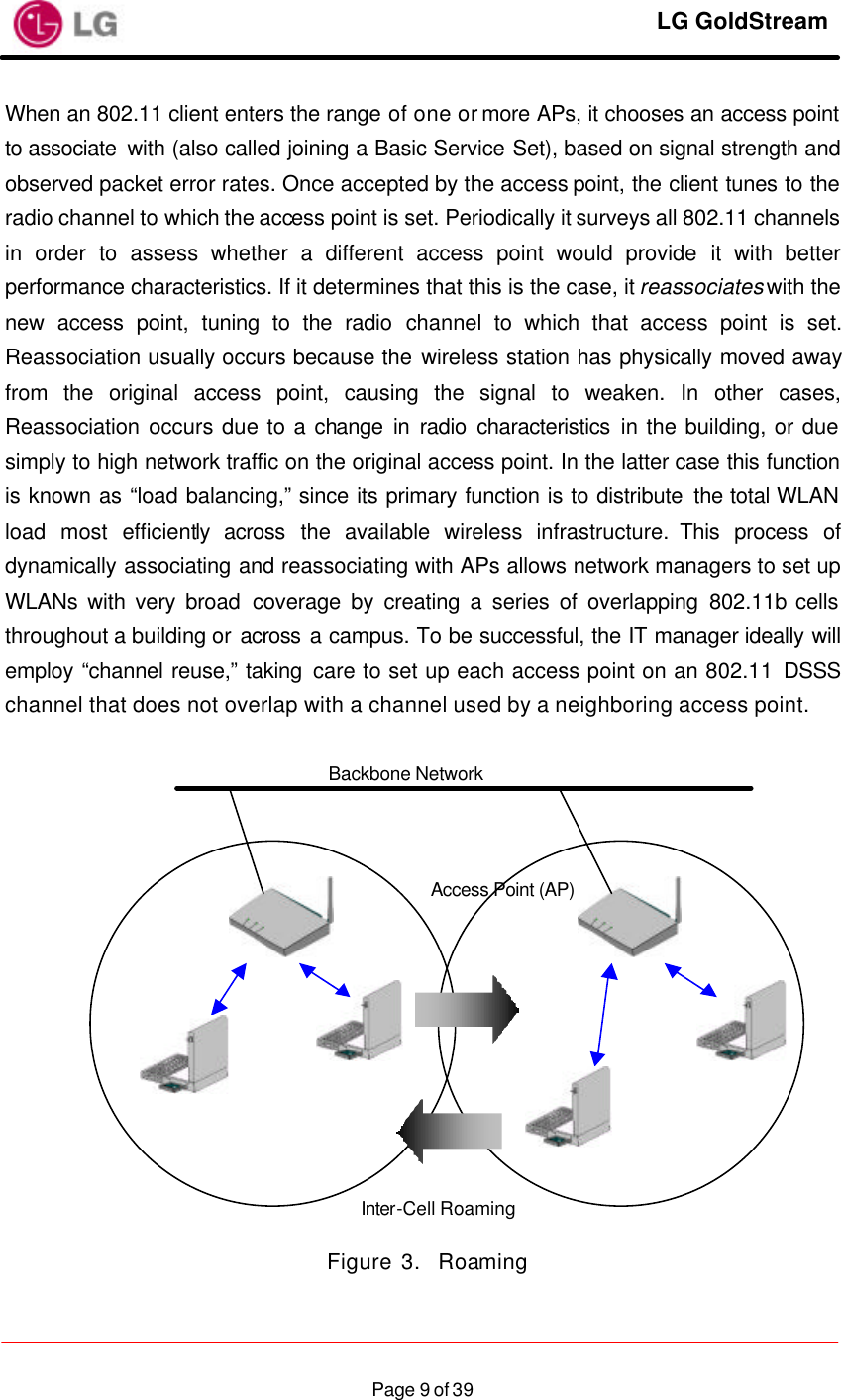     LG GoldStream  Page 9 of 39When an 802.11 client enters the range of one or more APs, it chooses an access point to associate  with (also called joining a Basic Service Set), based on signal strength and observed packet error rates. Once accepted by the access point, the client tunes to the radio channel to which the access point is set. Periodically it surveys all 802.11 channels in order to assess whether a different access point would provide it with better performance characteristics. If it determines that this is the case, it reassociates with the new access point, tuning to the radio channel to which that access point is set. Reassociation usually occurs because the wireless station has physically moved away from the original access point, causing the signal to weaken. In other cases, Reassociation occurs due to a change in radio characteristics in the building, or due simply to high network traffic on the original access point. In the latter case this function is known as “load balancing,” since its primary function is to distribute the total WLAN load most efficiently across the available wireless infrastructure. This process of dynamically associating and reassociating with APs allows network managers to set up WLANs with very broad coverage by creating a series of overlapping 802.11b cells throughout a building or across a campus. To be successful, the IT manager ideally will employ “channel reuse,” taking care to set up each access point on an 802.11 DSSS channel that does not overlap with a channel used by a neighboring access point.                Figure 3.  Roaming Backbone Network Access Point (AP) Inter-Cell Roaming 