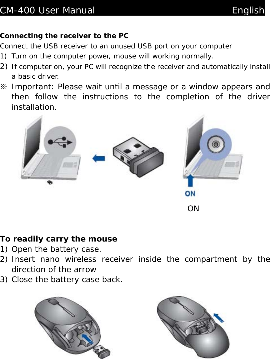   CM-400 User Manual                              English  Connecting the receiver to the PC Connect the USB receiver to an unused USB port on your computer 1) Turn on the computer power, mouse will working normally. 2) If computer on, your PC will recognize the receiver and automatically install a basic driver. ※ Important: Please wait until a message or a window appears and then follow the instructions to the completion of the driver installation.                                              ON   To readily carry the mouse 1) Open the battery case. 2) Insert nano wireless receiver inside the compartment by the direction of the arrow 3) Close the battery case back.               