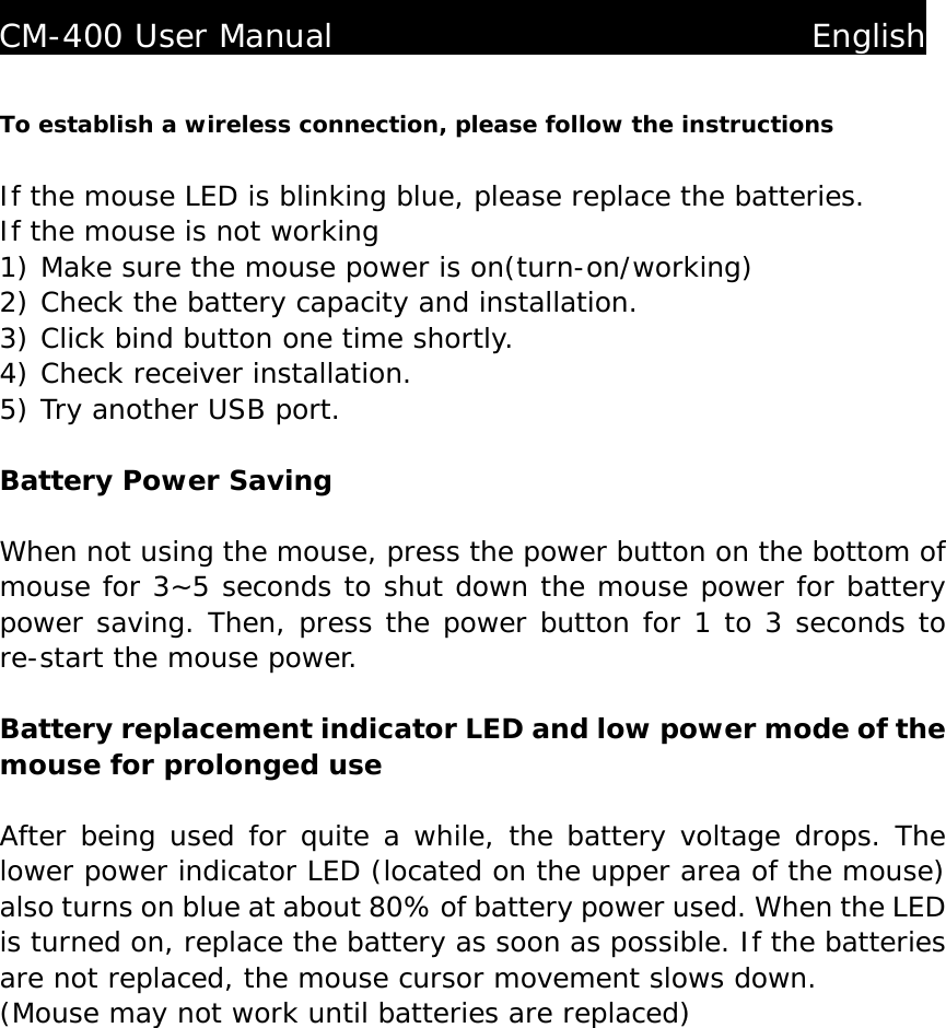  CM-400 User Manual                              English  To establish a wireless connection, please follow the instructions   If the mouse LED is blinking blue, please replace the batteries. If the mouse is not working 1) Make sure the mouse power is on(turn-on/working)  2) Check the battery capacity and installation. 3) Click bind button one time shortly. 4) Check receiver installation. 5) Try another USB port.  Battery Power Saving  When not using the mouse, press the power button on the bottom of mouse for 3~5 seconds to shut down the mouse power for battery power saving. Then, press the power button for 1 to 3 seconds to re-start the mouse power.  Battery replacement indicator LED and low power mode of the mouse for prolonged use  After being used for quite a while, the battery voltage drops. The lower power indicator LED (located on the upper area of the mouse) also turns on blue at about 80% of battery power used. When the LED is turned on, replace the battery as soon as possible. If the batteries are not replaced, the mouse cursor movement slows down. (Mouse may not work until batteries are replaced)               