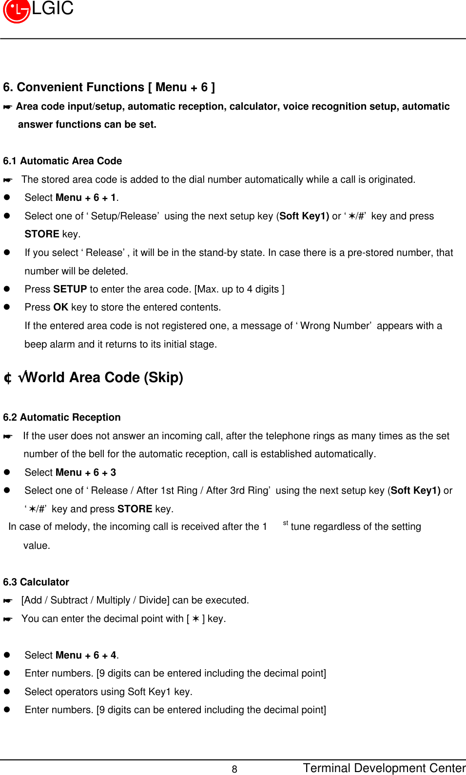 Terminal Development Center8LGIC6. Convenient Functions [ Menu + 6 ]* Area code input/setup, automatic reception, calculator, voice recognition setup, automatic   answer functions can be set.6.1 Automatic Area Code* The stored area code is added to the dial number automatically while a call is originated.l Select Menu + 6 + 1.l Select one of ‘Setup/Release’ using the next setup key (Soft Key1) or ‘V/#’ key and pressSTORE key.l If you select ‘Release’, it will be in the stand-by state. In case there is a pre-stored number, thatnumber will be deleted.l Press SETUP to enter the area code. [Max. up to 4 digits ]l Press OK key to store the entered contents.If the entered area code is not registered one, a message of ‘Wrong Number’ appears with abeep alarm and it returns to its initial stage.¢Ã World Area Code (Skip)6.2 Automatic Reception*  If the user does not answer an incoming call, after the telephone rings as many times as the set    number of the bell for the automatic reception, call is established automatically.l Select Menu + 6 + 3l Select one of ‘Release / After 1st Ring / After 3rd Ring’ using the next setup key (Soft Key1) or‘V/#’ key and press STORE key. In case of melody, the incoming call is received after the 1 st tune regardless of the setting    value.    6.3 Calculator* [Add / Subtract / Multiply / Divide] can be executed.* You can enter the decimal point with [ V ] key.l Select Menu + 6 + 4.l Enter numbers. [9 digits can be entered including the decimal point]l Select operators using Soft Key1 key.l Enter numbers. [9 digits can be entered including the decimal point]