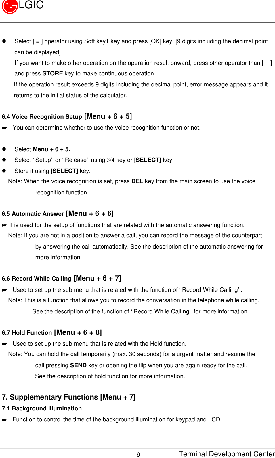 Terminal Development Center9LGICl Select [ = ] operator using Soft key1 key and press [OK] key. [9 digits including the decimal pointcan be displayed]If you want to make other operation on the operation result onward, press other operator than [ = ]and press STORE key to make continuous operation.    If the operation result exceeds 9 digits including the decimal point, error message appears and it    returns to the initial status of the calculator.6.4 Voice Recognition Setup [Menu + 6 + 5]* You can determine whether to use the voice recognition function or not.  l Select Menu + 6 + 5.l Select ‘Setup’ or ‘Release’ using 3/4 key or [SELECT] key.l Store it using [SELECT] key.Note: When the voice recognition is set, press DEL key from the main screen to use the voice         recognition function.6.5 Automatic Answer [Menu + 6 + 6]* It is used for the setup of functions that are related with the automatic answering function.Note: If you are not in a position to answer a call, you can record the message of the counterpart         by answering the call automatically. See the description of the automatic answering for         more information.6.6 Record While Calling [Menu + 6 + 7]* Used to set up the sub menu that is related with the function of ‘Record While Calling’.Note: This is a function that allows you to record the conversation in the telephone while calling.        See the description of the function of ‘Record While Calling’ for more information.6.7 Hold Function [Menu + 6 + 8]* Used to set up the sub menu that is related with the Hold function.Note: You can hold the call temporarily (max. 30 seconds) for a urgent matter and resume the         call pressing SEND key or opening the flip when you are again ready for the call.           See the description of hold function for more information.7. Supplementary Functions [Menu + 7]7.1 Background Illumination* Function to control the time of the background illumination for keypad and LCD.