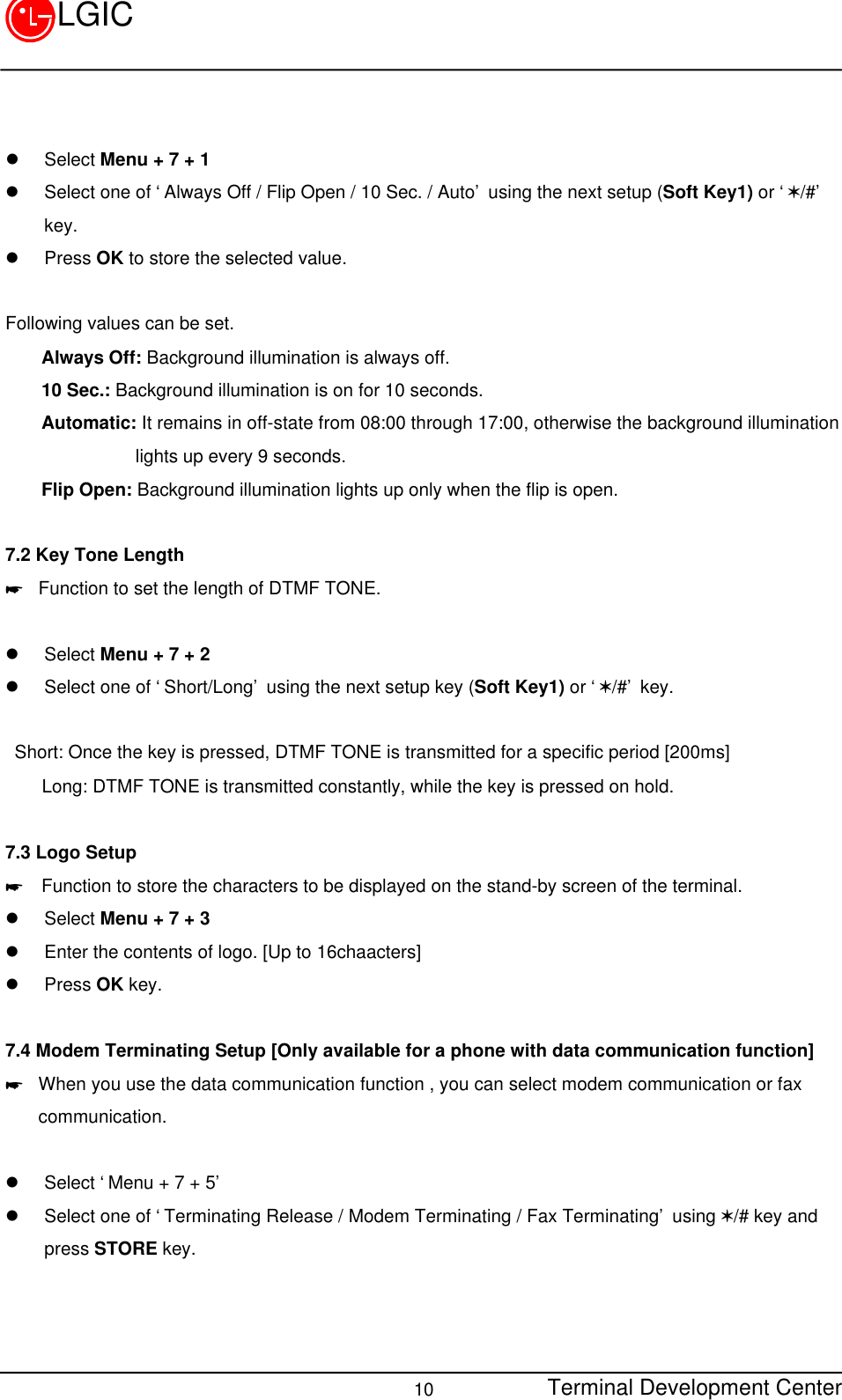 Terminal Development Center10LGICl Select Menu + 7 + 1l Select one of ‘Always Off / Flip Open / 10 Sec. / Auto’ using the next setup (Soft Key1) or ‘V/#’key.l Press OK to store the selected value.Following values can be set.    Always Off: Background illumination is always off.    10 Sec.: Background illumination is on for 10 seconds.    Automatic: It remains in off-state from 08:00 through 17:00, otherwise the background illuminationlights up every 9 seconds.    Flip Open: Background illumination lights up only when the flip is open.7.2 Key Tone Length* Function to set the length of DTMF TONE.l Select Menu + 7 + 2l Select one of ‘Short/Long’ using the next setup key (Soft Key1) or ‘V/#’ key. Short: Once the key is pressed, DTMF TONE is transmitted for a specific period [200ms]    Long: DTMF TONE is transmitted constantly, while the key is pressed on hold.7.3 Logo Setup*  Function to store the characters to be displayed on the stand-by screen of the terminal.l Select Menu + 7 + 3l Enter the contents of logo. [Up to 16chaacters]l Press OK key.7.4 Modem Terminating Setup [Only available for a phone with data communication function]* When you use the data communication function , you can select modem communication or faxcommunication.l Select ‘Menu + 7 + 5’l Select one of ‘Terminating Release / Modem Terminating / Fax Terminating’ using V/# key andpress STORE key.