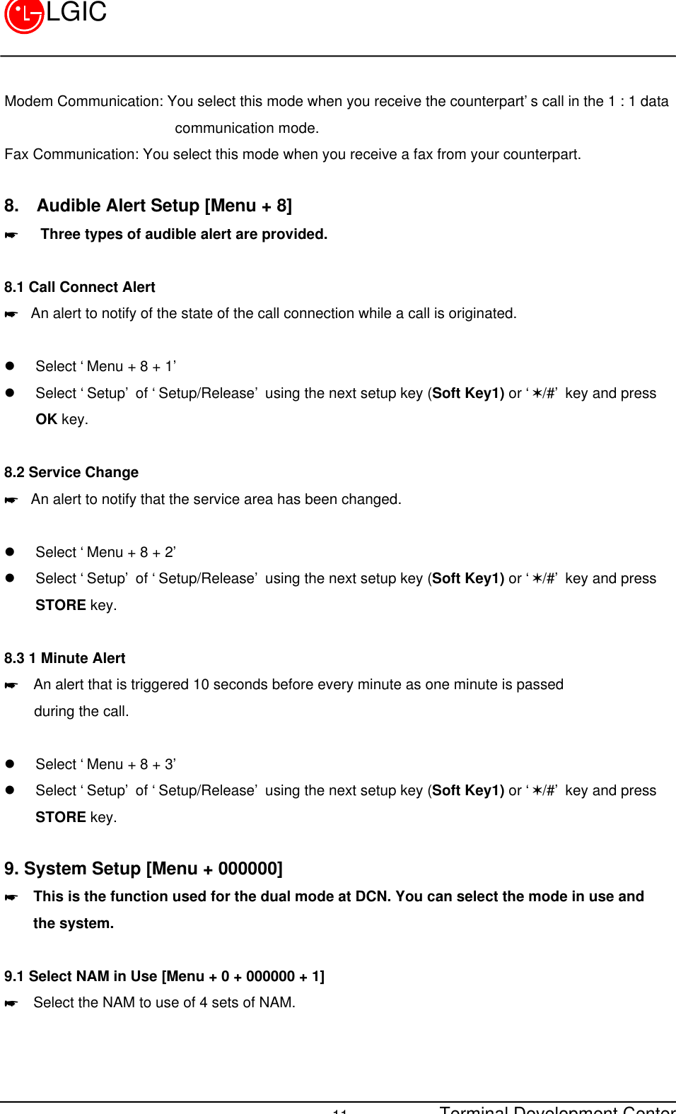 Terminal Development Center11LGICModem Communication: You select this mode when you receive the counterpart’s call in the 1 : 1 data                       communication mode.Fax Communication: You select this mode when you receive a fax from your counterpart.8.  Audible Alert Setup [Menu + 8]*   Three types of audible alert are provided.8.1 Call Connect Alert* An alert to notify of the state of the call connection while a call is originated.  l Select ‘Menu + 8 + 1’l Select ‘Setup’ of ‘Setup/Release’ using the next setup key (Soft Key1) or ‘V/#’ key and pressOK key.8.2 Service Change* An alert to notify that the service area has been changed.l Select ‘Menu + 8 + 2’l Select ‘Setup’ of ‘Setup/Release’ using the next setup key (Soft Key1) or ‘V/#’ key and pressSTORE key.8.3 1 Minute Alert*  An alert that is triggered 10 seconds before every minute as one minute is passed    during the call.l Select ‘Menu + 8 + 3’l Select ‘Setup’ of ‘Setup/Release’ using the next setup key (Soft Key1) or ‘V/#’ key and pressSTORE key.9. System Setup [Menu + 000000]*  This is the function used for the dual mode at DCN. You can select the mode in use and    the system.9.1 Select NAM in Use [Menu + 0 + 000000 + 1]*  Select the NAM to use of 4 sets of NAM.  