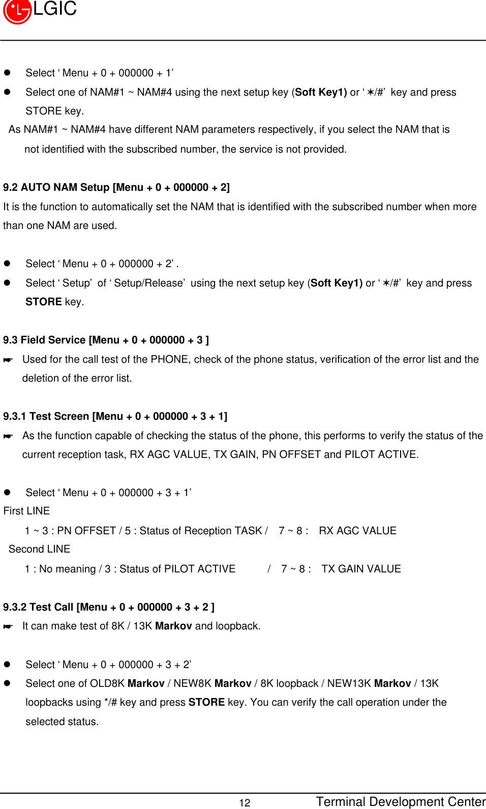 Terminal Development Center12LGICl Select ‘Menu + 0 + 000000 + 1’l Select one of NAM#1 ~ NAM#4 using the next setup key (Soft Key1) or ‘V/#’ key and pressSTORE key. As NAM#1 ~ NAM#4 have different NAM parameters respectively, if you select the NAM that is    not identified with the subscribed number, the service is not provided.9.2 AUTO NAM Setup [Menu + 0 + 000000 + 2]It is the function to automatically set the NAM that is identified with the subscribed number when morethan one NAM are used.  l Select ‘Menu + 0 + 000000 + 2’.l Select ‘Setup’ of ‘Setup/Release’ using the next setup key (Soft Key1) or ‘V/#’ key and pressSTORE key.9.3 Field Service [Menu + 0 + 000000 + 3 ]* Used for the call test of the PHONE, check of the phone status, verification of the error list and thedeletion of the error list.  9.3.1 Test Screen [Menu + 0 + 000000 + 3 + 1]* As the function capable of checking the status of the phone, this performs to verify the status of thecurrent reception task, RX AGC VALUE, TX GAIN, PN OFFSET and PILOT ACTIVE.l Select ‘Menu + 0 + 000000 + 3 + 1’First LINE    1 ~ 3 : PN OFFSET / 5 : Status of Reception TASK /  7 ~ 8 :  RX AGC VALUE Second LINE    1 : No meaning / 3 : Status of PILOT ACTIVE      /  7 ~ 8 :  TX GAIN VALUE9.3.2 Test Call [Menu + 0 + 000000 + 3 + 2 ]* It can make test of 8K / 13K Markov and loopback.l Select ‘Menu + 0 + 000000 + 3 + 2’l Select one of OLD8K Markov / NEW8K Markov / 8K loopback / NEW13K Markov / 13Kloopbacks using */# key and press STORE key. You can verify the call operation under theselected status.