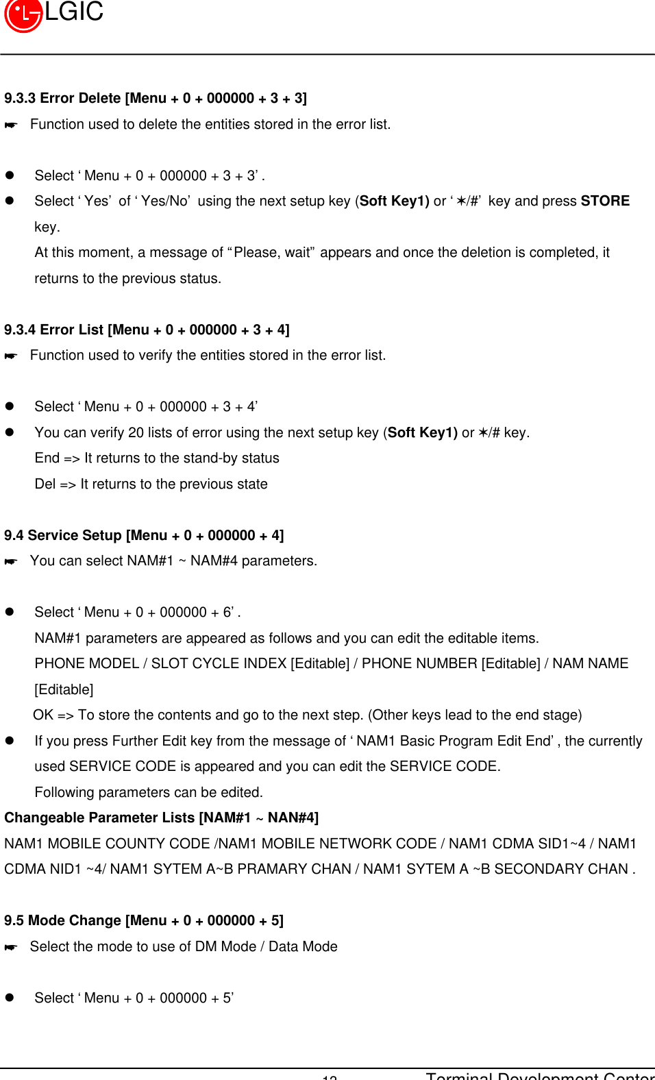 Terminal Development Center13LGIC9.3.3 Error Delete [Menu + 0 + 000000 + 3 + 3]* Function used to delete the entities stored in the error list.l Select ‘Menu + 0 + 000000 + 3 + 3’.l Select ‘Yes’ of ‘Yes/No’ using the next setup key (Soft Key1) or ‘V/#’ key and press STOREkey.At this moment, a message of “Please, wait” appears and once the deletion is completed, itreturns to the previous status.9.3.4 Error List [Menu + 0 + 000000 + 3 + 4]* Function used to verify the entities stored in the error list.l Select ‘Menu + 0 + 000000 + 3 + 4’l You can verify 20 lists of error using the next setup key (Soft Key1) or V/# key.End =&gt; It returns to the stand-by statusDel =&gt; It returns to the previous state9.4 Service Setup [Menu + 0 + 000000 + 4]* You can select NAM#1 ~ NAM#4 parameters.l Select ‘Menu + 0 + 000000 + 6’.NAM#1 parameters are appeared as follows and you can edit the editable items.PHONE MODEL / SLOT CYCLE INDEX [Editable] / PHONE NUMBER [Editable] / NAM NAME[Editable]    OK =&gt; To store the contents and go to the next step. (Other keys lead to the end stage)l If you press Further Edit key from the message of ‘NAM1 Basic Program Edit End’, the currentlyused SERVICE CODE is appeared and you can edit the SERVICE CODE.Following parameters can be edited.Changeable Parameter Lists [NAM#1 ~ NAN#4]NAM1 MOBILE COUNTY CODE /NAM1 MOBILE NETWORK CODE / NAM1 CDMA SID1~4 / NAM1CDMA NID1 ~4/ NAM1 SYTEM A~B PRAMARY CHAN / NAM1 SYTEM A ~B SECONDARY CHAN .9.5 Mode Change [Menu + 0 + 000000 + 5]* Select the mode to use of DM Mode / Data Mode  l Select ‘Menu + 0 + 000000 + 5’