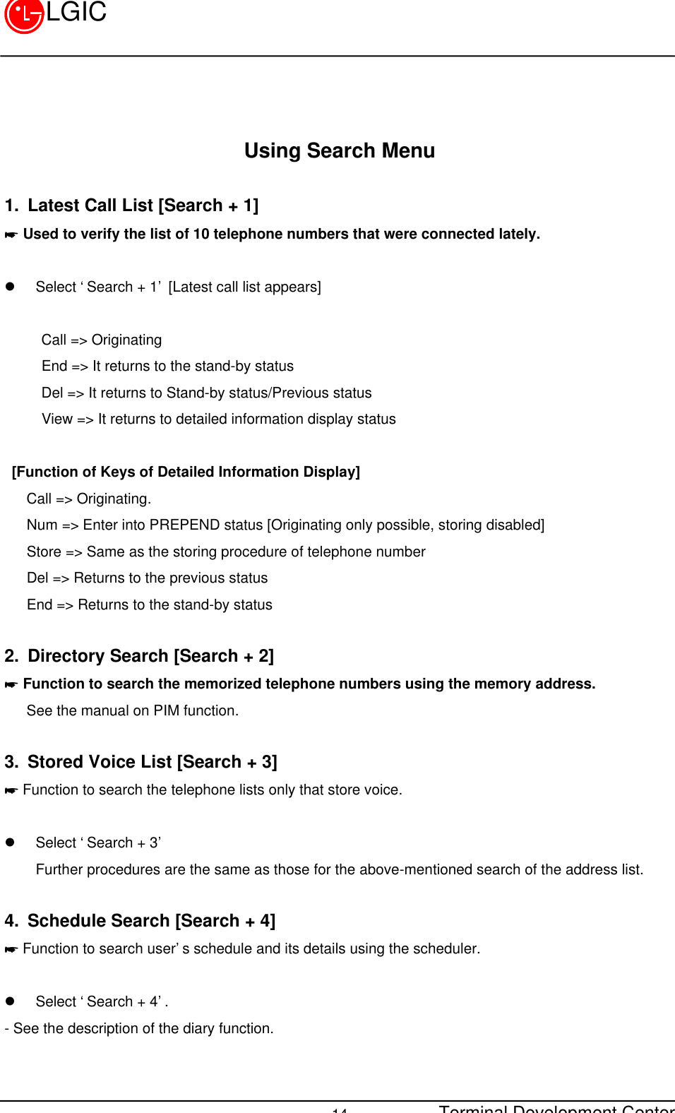 Terminal Development Center14LGICUsing Search Menu1. Latest Call List [Search + 1]* Used to verify the list of 10 telephone numbers that were connected lately.l Select ‘Search + 1’ [Latest call list appears]     Call =&gt; Originating     End =&gt; It returns to the stand-by status     Del =&gt; It returns to Stand-by status/Previous status     View =&gt; It returns to detailed information display status   [Function of Keys of Detailed Information Display]   Call =&gt; Originating.   Num =&gt; Enter into PREPEND status [Originating only possible, storing disabled]   Store =&gt; Same as the storing procedure of telephone number   Del =&gt; Returns to the previous status   End =&gt; Returns to the stand-by status2. Directory Search [Search + 2]* Function to search the memorized telephone numbers using the memory address.   See the manual on PIM function.3. Stored Voice List [Search + 3]* Function to search the telephone lists only that store voice.l Select ‘Search + 3’Further procedures are the same as those for the above-mentioned search of the address list.4. Schedule Search [Search + 4]* Function to search user’s schedule and its details using the scheduler.l Select ‘Search + 4’.- See the description of the diary function.