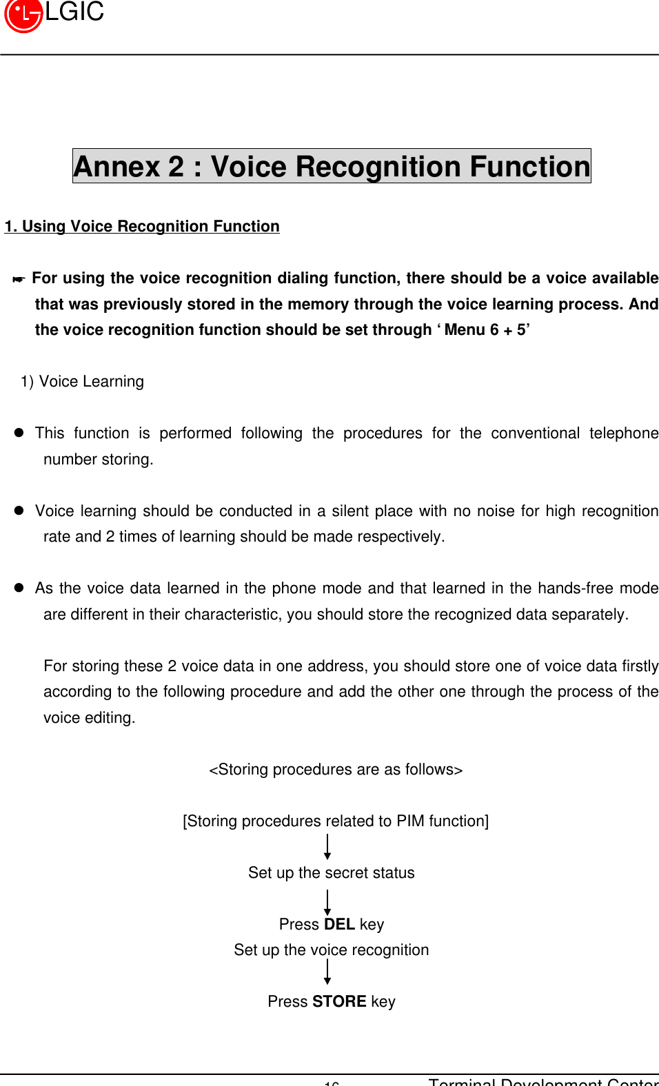 Terminal Development Center16LGICAnnex 2 : Voice Recognition Function1. Using Voice Recognition Function * For using the voice recognition dialing function, there should be a voice availablethat was previously stored in the memory through the voice learning process. Andthe voice recognition function should be set through ‘Menu 6 + 5’  1) Voice Learningl This function is performed following the procedures for the conventional telephonenumber storing.l Voice learning should be conducted in a silent place with no noise for high recognitionrate and 2 times of learning should be made respectively. l As the voice data learned in the phone mode and that learned in the hands-free modeare different in their characteristic, you should store the recognized data separately.For storing these 2 voice data in one address, you should store one of voice data firstlyaccording to the following procedure and add the other one through the process of thevoice editing.  &lt;Storing procedures are as follows&gt;  [Storing procedures related to PIM function] Set up the secret statusPress DEL keySet up the voice recognitionPress STORE key