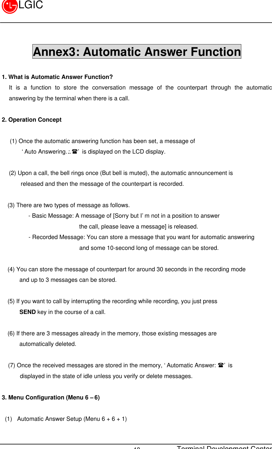 Terminal Development Center18LGICAnnex3: Automatic Answer Function1. What is Automatic Answer Function?It is a function to store the conversation message of the counterpart through the automaticanswering by the terminal when there is a call.2. Operation Concept(1) Once the automatic answering function has been set, a message of    ‘Auto Answering…: (’ is displayed on the LCD display.(2) Upon a call, the bell rings once (But bell is muted), the automatic announcement is    released and then the message of the counterpart is recorded.  (3) There are two types of message as follows.       - Basic Message: A message of [Sorry but I’m not in a position to answer                        the call, please leave a message] is released.      - Recorded Message: You can store a message that you want for automatic answering                       and some 10-second long of message can be stored.                     (4) You can store the message of counterpart for around 30 seconds in the recording mode    and up to 3 messages can be stored.(5) If you want to call by interrupting the recording while recording, you just press    SEND key in the course of a call.(6) If there are 3 messages already in the memory, those existing messages are    automatically deleted.(7) Once the received messages are stored in the memory, ‘Automatic Answer: (’ is    displayed in the state of idle unless you verify or delete messages.3. Menu Configuration (Menu 6 – 6)(1)  Automatic Answer Setup (Menu 6 + 6 + 1)