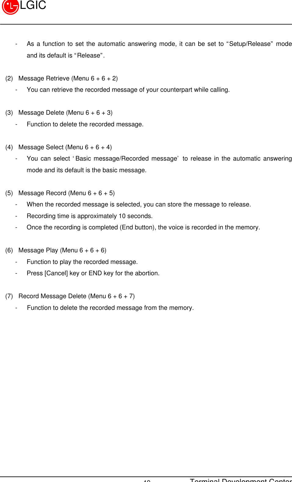 Terminal Development Center19LGIC- As a function to set the automatic answering mode, it can be set to “Setup/Release” modeand its default is “Release”.(2)  Message Retrieve (Menu 6 + 6 + 2)- You can retrieve the recorded message of your counterpart while calling.(3)  Message Delete (Menu 6 + 6 + 3)- Function to delete the recorded message.(4)  Message Select (Menu 6 + 6 + 4)- You can select ‘Basic message/Recorded message’ to release in the automatic answeringmode and its default is the basic message.(5)  Message Record (Menu 6 + 6 + 5)- When the recorded message is selected, you can store the message to release.- Recording time is approximately 10 seconds.- Once the recording is completed (End button), the voice is recorded in the memory.(6)  Message Play (Menu 6 + 6 + 6)- Function to play the recorded message.- Press [Cancel] key or END key for the abortion.(7)  Record Message Delete (Menu 6 + 6 + 7)-   Function to delete the recorded message from the memory.