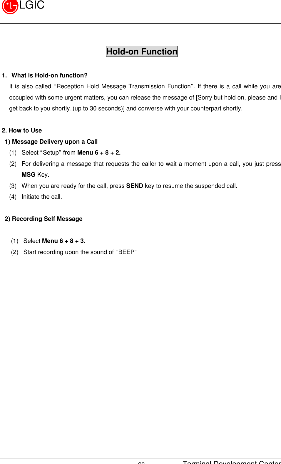 Terminal Development Center20LGICHold-on Function1. What is Hold-on function?It is also called “Reception Hold Message Transmission Function”. If there is a call while you areoccupied with some urgent matters, you can release the message of [Sorry but hold on, please and Iget back to you shortly…(up to 30 seconds)] and converse with your counterpart shortly.2. How to Use 1) Message Delivery upon a Call(1) Select “Setup” from Menu 6 + 8 + 2.(2) For delivering a message that requests the caller to wait a moment upon a call, you just pressMSG Key.(3) When you are ready for the call, press SEND key to resume the suspended call.(4) Initiate the call. 2) Recording Self Message   (1) Select Menu 6 + 8 + 3.(2) Start recording upon the sound of “BEEP”