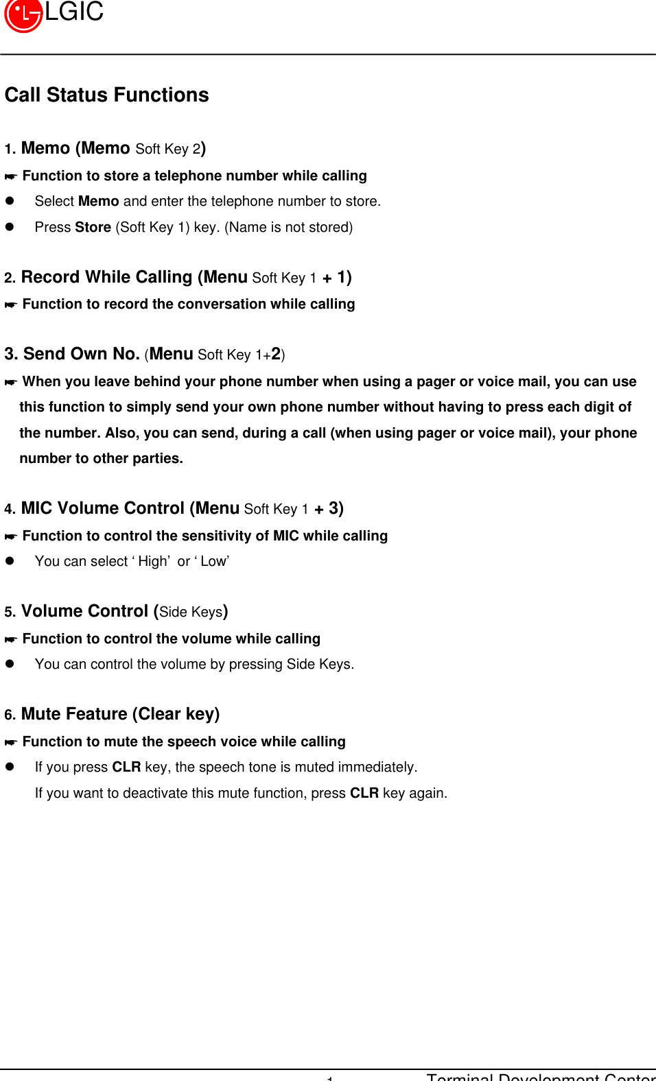 Terminal Development Center1LGICCall Status Functions1. Memo (Memo Soft Key 2)* Function to store a telephone number while callingl Select Memo and enter the telephone number to store.l Press Store (Soft Key 1) key. (Name is not stored)2. Record While Calling (Menu Soft Key 1 + 1)* Function to record the conversation while calling3. Send Own No. (Menu Soft Key 1+2)* When you leave behind your phone number when using a pager or voice mail, you can usethis function to simply send your own phone number without having to press each digit ofthe number. Also, you can send, during a call (when using pager or voice mail), your phonenumber to other parties.4. MIC Volume Control (Menu Soft Key 1 + 3)* Function to control the sensitivity of MIC while callingl You can select ‘High’ or ‘Low’5. Volume Control (Side Keys)* Function to control the volume while callingl You can control the volume by pressing Side Keys.6. Mute Feature (Clear key)* Function to mute the speech voice while callingl If you press CLR key, the speech tone is muted immediately.If you want to deactivate this mute function, press CLR key again.