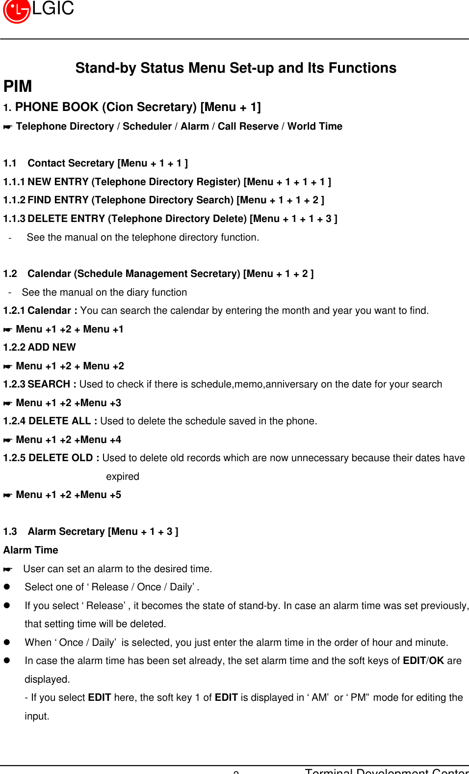 Terminal Development Center2LGICStand-by Status Menu Set-up and Its FunctionsPIM1. PHONE BOOK (Cion Secretary) [Menu + 1]* Telephone Directory / Scheduler / Alarm / Call Reserve / World Time1.1 Contact Secretary [Menu + 1 + 1 ]1.1.1 NEW ENTRY (Telephone Directory Register) [Menu + 1 + 1 + 1 ]1.1.2 FIND ENTRY (Telephone Directory Search) [Menu + 1 + 1 + 2 ]1.1.3 DELETE ENTRY (Telephone Directory Delete) [Menu + 1 + 1 + 3 ]- See the manual on the telephone directory function.1.2 Calendar (Schedule Management Secretary) [Menu + 1 + 2 ] -  See the manual on the diary function1.2.1 Calendar : You can search the calendar by entering the month and year you want to find.* Menu +1 +2 + Menu +11.2.2 ADD NEW* Menu +1 +2 + Menu +21.2.3 SEARCH : Used to check if there is schedule,memo,anniversary on the date for your search* Menu +1 +2 +Menu +31.2.4 DELETE ALL : Used to delete the schedule saved in the phone.* Menu +1 +2 +Menu +41.2.5 DELETE OLD : Used to delete old records which are now unnecessary because their dates have                    expired* Menu +1 +2 +Menu +51.3 Alarm Secretary [Menu + 1 + 3 ]Alarm Time*  User can set an alarm to the desired time.l Select one of ‘Release / Once / Daily’.l If you select ‘Release’, it becomes the state of stand-by. In case an alarm time was set previously,that setting time will be deleted.l When ‘Once / Daily’ is selected, you just enter the alarm time in the order of hour and minute.l In case the alarm time has been set already, the set alarm time and the soft keys of EDIT/OK aredisplayed.- If you select EDIT here, the soft key 1 of EDIT is displayed in ‘AM’ or ‘PM” mode for editing theinput.