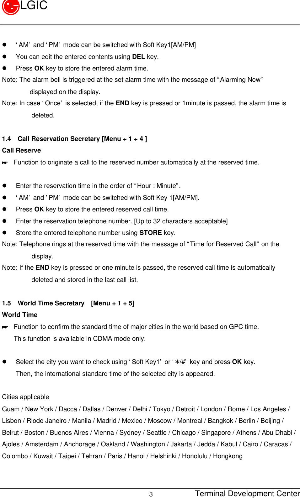Terminal Development Center3LGICl ‘AM’ and ‘PM’ mode can be switched with Soft Key1[AM/PM]l You can edit the entered contents using DEL key.l Press OK key to store the entered alarm time.Note: The alarm bell is triggered at the set alarm time with the message of “Alarming Now”displayed on the display.Note: In case ‘Once’ is selected, if the END key is pressed or 1minute is passed, the alarm time is         deleted.1.4 Call Reservation Secretary [Menu + 1 + 4 ]Call Reserve* Function to originate a call to the reserved number automatically at the reserved time.l Enter the reservation time in the order of “Hour : Minute”.l ‘AM’ and ’PM’ mode can be switched with Soft Key 1[AM/PM].l Press OK key to store the entered reserved call time.l Enter the reservation telephone number. [Up to 32 characters acceptable]l Store the entered telephone number using STORE key.Note: Telephone rings at the reserved time with the message of “Time for Reserved Call” on the         display.Note: If the END key is pressed or one minute is passed, the reserved call time is automatically         deleted and stored in the last call list.1.5 World Time Secretary  [Menu + 1 + 5]World Time* Function to confirm the standard time of major cities in the world based on GPC time.This function is available in CDMA mode only.l Select the city you want to check using ‘Soft Key1’ or ‘V/#’ key and press OK key.Then, the international standard time of the selected city is appeared. Cities applicableGuam / New York / Dacca / Dallas / Denver / Delhi / Tokyo / Detroit / London / Rome / Los Angeles /Lisbon / Riode Janeiro / Manila / Madrid / Mexico / Moscow / Montreal / Bangkok / Berlin / Beijing /Beirut / Boston / Buenos Aires / Vienna / Sydney / Seattle / Chicago / Singapore / Athens / Abu Dhabi /Ajoles / Amsterdam / Anchorage / Oakland / Washington / Jakarta / Jedda / Kabul / Cairo / Caracas /Colombo / Kuwait / Taipei / Tehran / Paris / Hanoi / Helshinki / Honolulu / Hongkong