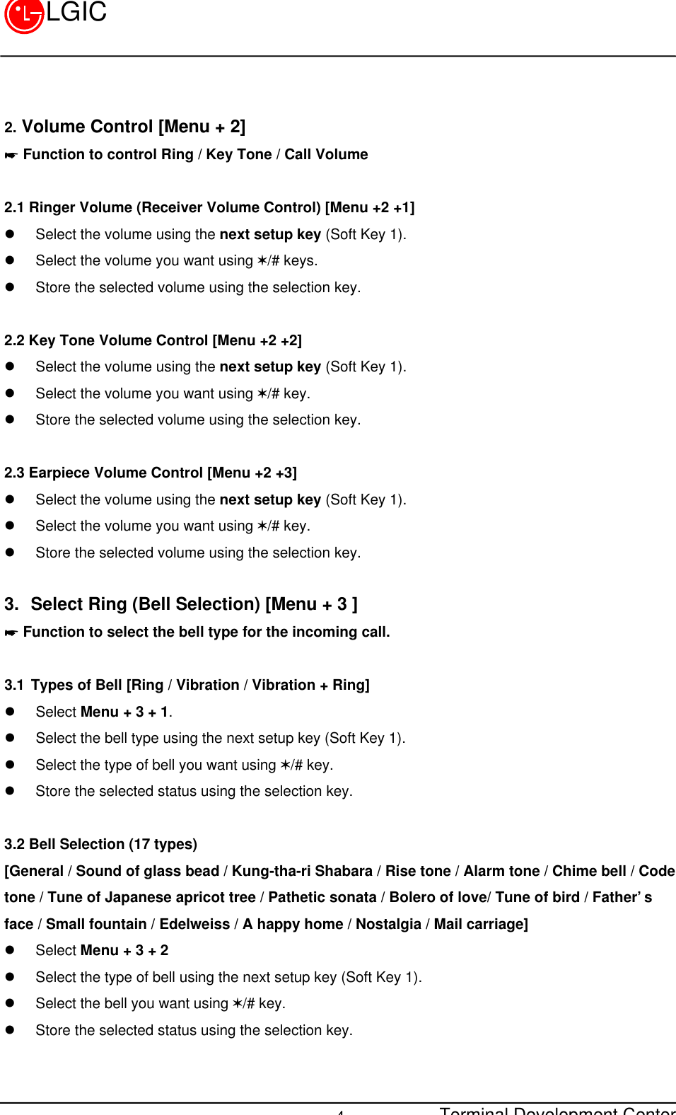 Terminal Development Center4LGIC2. Volume Control [Menu + 2]* Function to control Ring / Key Tone / Call Volume2.1 Ringer Volume (Receiver Volume Control) [Menu +2 +1] l Select the volume using the next setup key (Soft Key 1).l Select the volume you want using V/# keys.l Store the selected volume using the selection key.2.2 Key Tone Volume Control [Menu +2 +2]l Select the volume using the next setup key (Soft Key 1).l Select the volume you want using V/# key.l Store the selected volume using the selection key.2.3 Earpiece Volume Control [Menu +2 +3]l Select the volume using the next setup key (Soft Key 1).l Select the volume you want using V/# key.l Store the selected volume using the selection key.3. Select Ring (Bell Selection) [Menu + 3 ]* Function to select the bell type for the incoming call.3.1 Types of Bell [Ring / Vibration / Vibration + Ring]l Select Menu + 3 + 1.l Select the bell type using the next setup key (Soft Key 1).l Select the type of bell you want using V/# key.l Store the selected status using the selection key.3.2 Bell Selection (17 types)[General / Sound of glass bead / Kung-tha-ri Shabara / Rise tone / Alarm tone / Chime bell / Codetone / Tune of Japanese apricot tree / Pathetic sonata / Bolero of love/ Tune of bird / Father’sface / Small fountain / Edelweiss / A happy home / Nostalgia / Mail carriage]l Select Menu + 3 + 2l Select the type of bell using the next setup key (Soft Key 1).l Select the bell you want using V/# key.l Store the selected status using the selection key.