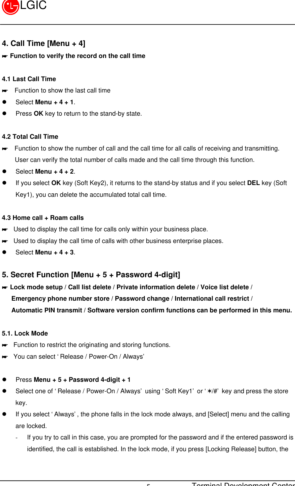 Terminal Development Center5LGIC4. Call Time [Menu + 4]* Function to verify the record on the call time4.1 Last Call Time*  Function to show the last call timel Select Menu + 4 + 1.l Press OK key to return to the stand-by state.4.2 Total Call Time*  Function to show the number of call and the call time for all calls of receiving and transmitting.    User can verify the total number of calls made and the call time through this function.l Select Menu + 4 + 2.l If you select OK key (Soft Key2), it returns to the stand-by status and if you select DEL key (SoftKey1), you can delete the accumulated total call time.4.3 Home call + Roam calls* Used to display the call time for calls only within your business place.* Used to display the call time of calls with other business enterprise places.l Select Menu + 4 + 3.5. Secret Function [Menu + 5 + Password 4-digit]* Lock mode setup / Call list delete / Private information delete / Voice list delete /   Emergency phone number store / Password change / International call restrict /   Automatic PIN transmit / Software version confirm functions can be performed in this menu.5.1. Lock Mode* Function to restrict the originating and storing functions.* You can select ‘Release / Power-On / Always’l Press Menu + 5 + Password 4-digit + 1l Select one of ‘Release / Power-On / Always’ using ‘Soft Key1’ or ‘V/#’ key and press the storekey.l If you select ‘Always’, the phone falls in the lock mode always, and [Select] menu and the callingare locked.- If you try to call in this case, you are prompted for the password and if the entered password isidentified, the call is established. In the lock mode, if you press [Locking Release] button, the