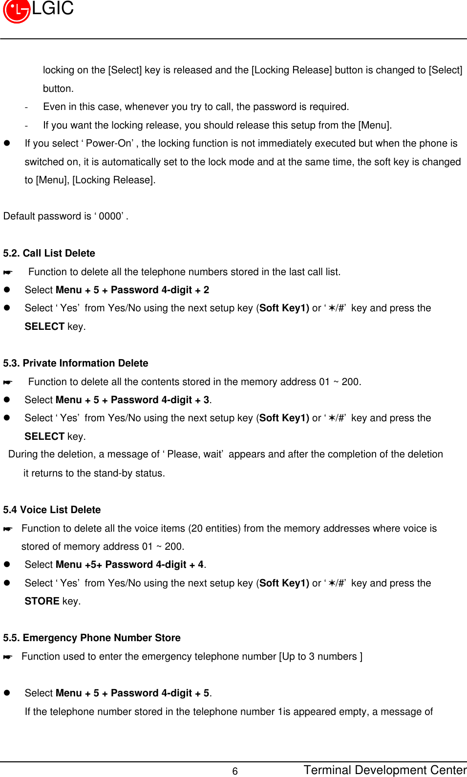 Terminal Development Center6LGIClocking on the [Select] key is released and the [Locking Release] button is changed to [Select]button.- Even in this case, whenever you try to call, the password is required.- If you want the locking release, you should release this setup from the [Menu].l If you select ‘Power-On’, the locking function is not immediately executed but when the phone isswitched on, it is automatically set to the lock mode and at the same time, the soft key is changedto [Menu], [Locking Release].Default password is ‘0000’.5.2. Call List Delete*   Function to delete all the telephone numbers stored in the last call list.l Select Menu + 5 + Password 4-digit + 2l Select ‘Yes’ from Yes/No using the next setup key (Soft Key1) or ‘V/#’ key and press theSELECT key.5.3. Private Information Delete*   Function to delete all the contents stored in the memory address 01 ~ 200.l Select Menu + 5 + Password 4-digit + 3.l Select ‘Yes’ from Yes/No using the next setup key (Soft Key1) or ‘V/#’ key and press theSELECT key. During the deletion, a message of ‘Please, wait’ appears and after the completion of the deletion    it returns to the stand-by status.5.4 Voice List Delete* Function to delete all the voice items (20 entities) from the memory addresses where voice isstored of memory address 01 ~ 200.l Select Menu +5+ Password 4-digit + 4.l Select ‘Yes’ from Yes/No using the next setup key (Soft Key1) or ‘V/#’ key and press theSTORE key.5.5. Emergency Phone Number Store* Function used to enter the emergency telephone number [Up to 3 numbers ]l Select Menu + 5 + Password 4-digit + 5. If the telephone number stored in the telephone number 1is appeared empty, a message of