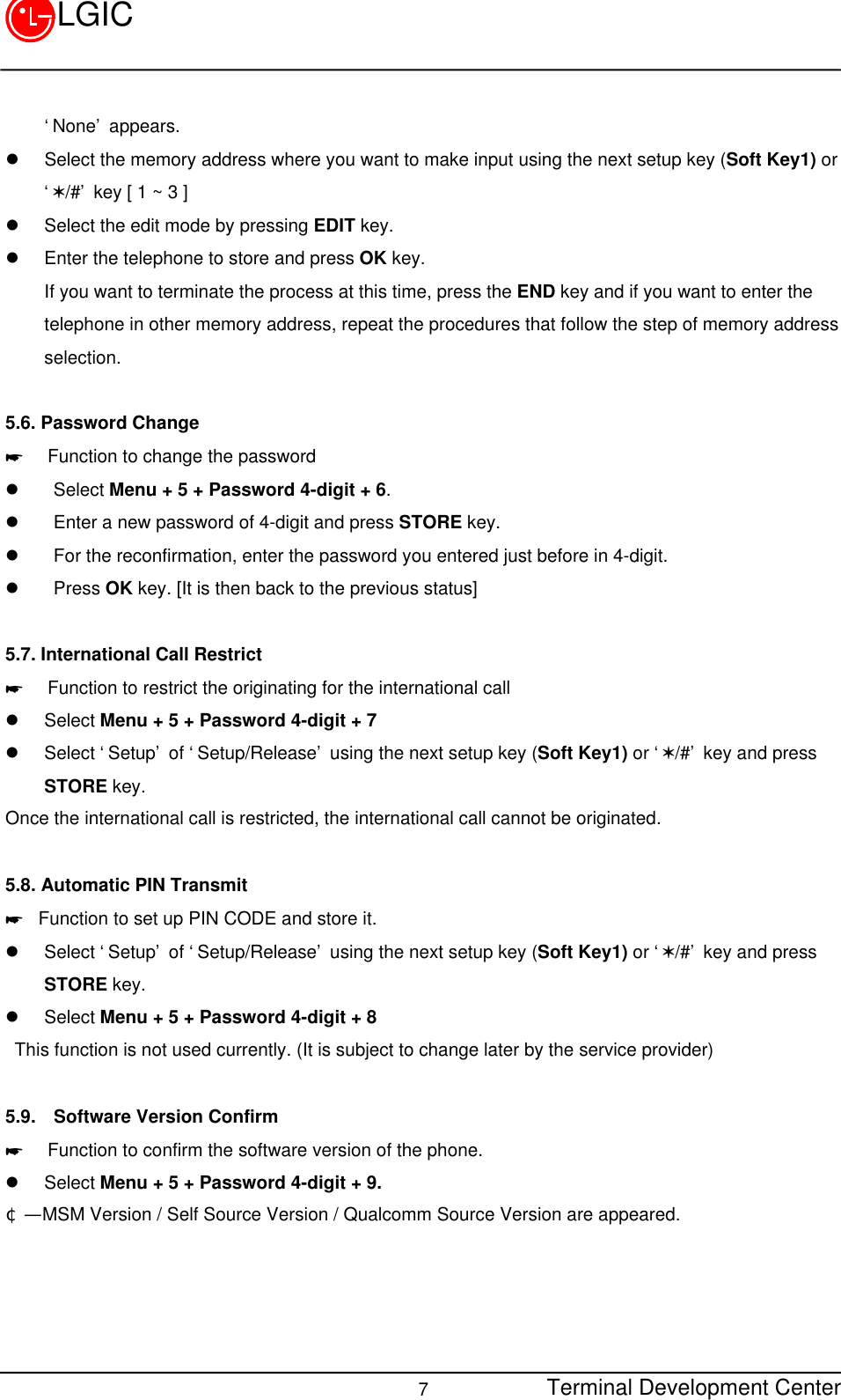 Terminal Development Center7LGIC‘None’ appears.l Select the memory address where you want to make input using the next setup key (Soft Key1) or‘V/#’ key [ 1 ~ 3 ]l Select the edit mode by pressing EDIT key.l Enter the telephone to store and press OK key. If you want to terminate the process at this time, press the END key and if you want to enter thetelephone in other memory address, repeat the procedures that follow the step of memory addressselection.5.6. Password Change*  Function to change the passwordl  Select Menu + 5 + Password 4-digit + 6.l  Enter a new password of 4-digit and press STORE key.l  For the reconfirmation, enter the password you entered just before in 4-digit.l  Press OK key. [It is then back to the previous status]5.7. International Call Restrict*  Function to restrict the originating for the international calll Select Menu + 5 + Password 4-digit + 7l Select ‘Setup’ of ‘Setup/Release’ using the next setup key (Soft Key1) or ‘V/#’ key and pressSTORE key.Once the international call is restricted, the international call cannot be originated.5.8. Automatic PIN Transmit* Function to set up PIN CODE and store it.l Select ‘Setup’ of ‘Setup/Release’ using the next setup key (Soft Key1) or ‘V/#’ key and pressSTORE key.l Select Menu + 5 + Password 4-digit + 8 This function is not used currently. (It is subject to change later by the service provider)5.9.  Software Version Confirm*  Function to confirm the software version of the phone.l Select Menu + 5 + Password 4-digit + 9.¢Ñ  MSM Version / Self Source Version / Qualcomm Source Version are appeared.