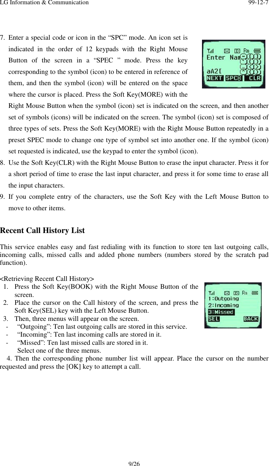 LG Information &amp; Communication 99-12-79/267. Enter a special code or icon in the “SPC” mode. An icon set isindicated in the order of 12 keypads with the Right MouseButton of the screen in a “SPEC ” mode. Press the keycorresponding to the symbol (icon) to be entered in reference ofthem, and then the symbol (icon) will be entered on the spacewhere the cursor is placed. Press the Soft Key(MORE) with theRight Mouse Button when the symbol (icon) set is indicated on the screen, and then anotherset of symbols (icons) will be indicated on the screen. The symbol (icon) set is composed ofthree types of sets. Press the Soft Key(MORE) with the Right Mouse Button repeatedly in apreset SPEC mode to change one type of symbol set into another one. If the symbol (icon)set requested is indicated, use the keypad to enter the symbol (icon).8. Use the Soft Key(CLR) with the Right Mouse Button to erase the input character. Press it fora short period of time to erase the last input character, and press it for some time to erase allthe input characters.9. If you complete entry of the characters, use the Soft Key with the Left Mouse Button tomove to other items.Recent Call History ListThis service enables easy and fast redialing with its function to store ten last outgoing calls,incoming calls, missed calls and added phone numbers (numbers stored by the scratch padfunction).&lt;Retrieving Recent Call History&gt;1. Press the Soft Key(BOOK) with the Right Mouse Button of thescreen.2. Place the cursor on the Call history of the screen, and press theSoft Key(SEL) key with the Left Mouse Button.3. Then, three menus will appear on the screen.- “Outgoing”: Ten last outgoing calls are stored in this service.- “Incoming”: Ten last incoming calls are stored in it.- “Missed”: Ten last missed calls are stored in it.Select one of the three menus.  4. Then the corresponding phone number list will appear. Place the cursor on the numberrequested and press the [OK] key to attempt a call.