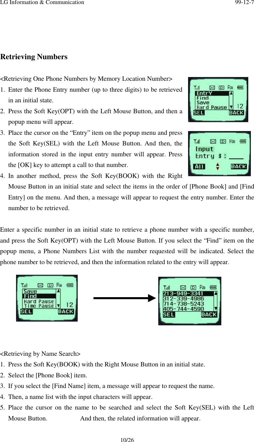 LG Information &amp; Communication 99-12-710/26Retrieving Numbers&lt;Retrieving One Phone Numbers by Memory Location Number&gt;1. Enter the Phone Entry number (up to three digits) to be retrievedin an initial state.2. Press the Soft Key(OPT) with the Left Mouse Button, and then apopup menu will appear.3. Place the cursor on the “Entry” item on the popup menu and pressthe Soft Key(SEL) with the Left Mouse Button. And then, theinformation stored in the input entry number will appear. Pressthe [OK] key to attempt a call to that number.4. In another method, press the Soft Key(BOOK) with the RightMouse Button in an initial state and select the items in the order of [Phone Book] and [FindEntry] on the menu. And then, a message will appear to request the entry number. Enter thenumber to be retrieved.Enter a specific number in an initial state to retrieve a phone number with a specific number,and press the Soft Key(OPT) with the Left Mouse Button. If you select the “Find” item on thepopup menu, a Phone Numbers List with the number requested will be indicated. Select thephone number to be retrieved, and then the information related to the entry will appear.&lt;Retrieving by Name Search&gt;1. Press the Soft Key(BOOK) with the Right Mouse Button in an initial state.2. Select the [Phone Book] item.3. If you select the [Find Name] item, a message will appear to request the name.4. Then, a name list with the input characters will appear.5. Place the cursor on the name to be searched and select the Soft Key(SEL) with the LeftMouse Button.          And then, the related information will appear.