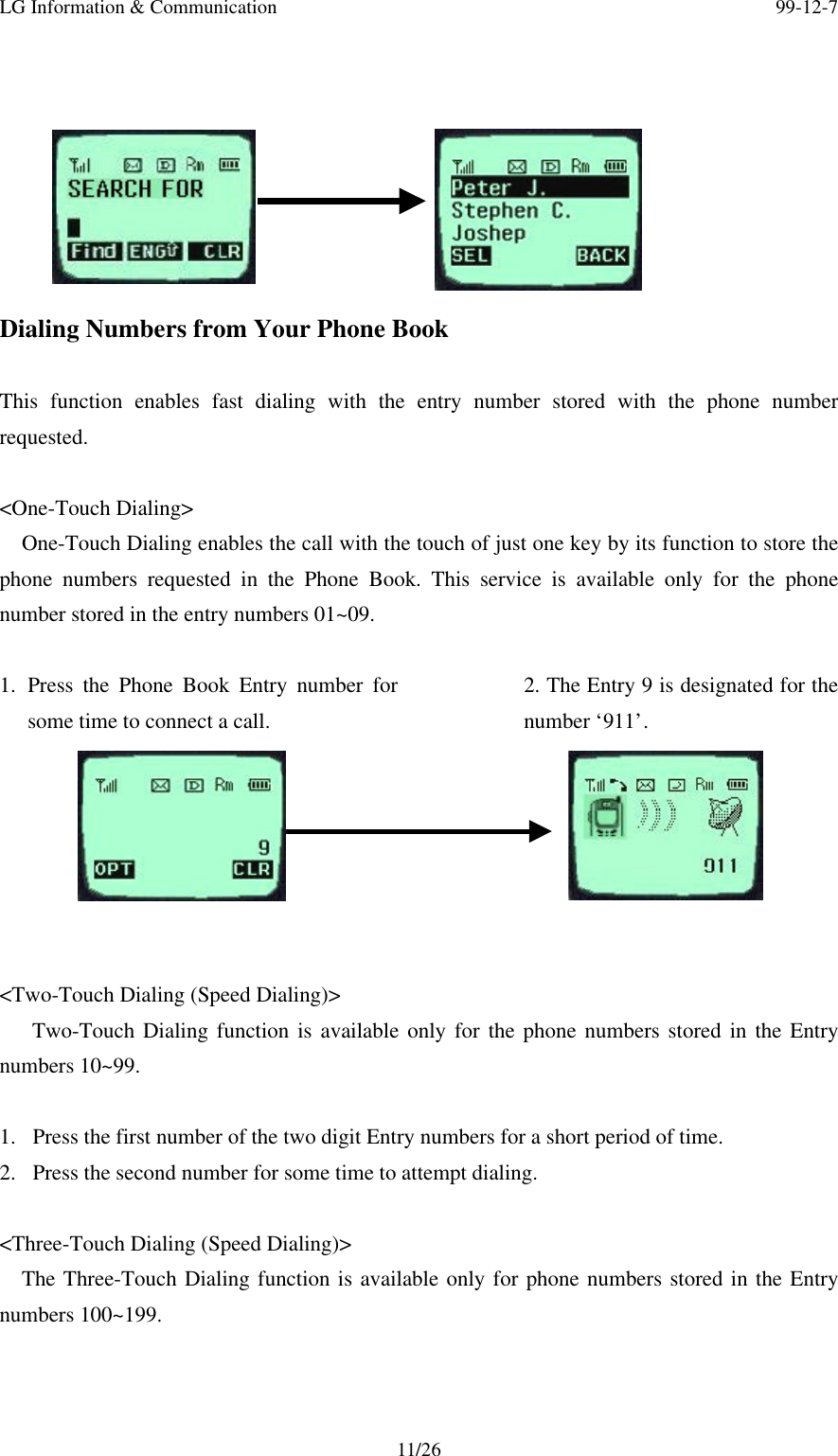 LG Information &amp; Communication 99-12-711/26Dialing Numbers from Your Phone BookThis function enables fast dialing with the entry number stored with the phone numberrequested.&lt;One-Touch Dialing&gt;One-Touch Dialing enables the call with the touch of just one key by its function to store thephone numbers requested in the Phone Book. This service is available only for the phonenumber stored in the entry numbers 01~09.1. Press the Phone Book Entry number forsome time to connect a call.2. The Entry 9 is designated for thenumber ‘911’.&lt;Two-Touch Dialing (Speed Dialing)&gt;   Two-Touch Dialing function is available only for the phone numbers stored in the Entrynumbers 10~99.1.  Press the first number of the two digit Entry numbers for a short period of time.2.  Press the second number for some time to attempt dialing.&lt;Three-Touch Dialing (Speed Dialing)&gt;The Three-Touch Dialing function is available only for phone numbers stored in the Entrynumbers 100~199.