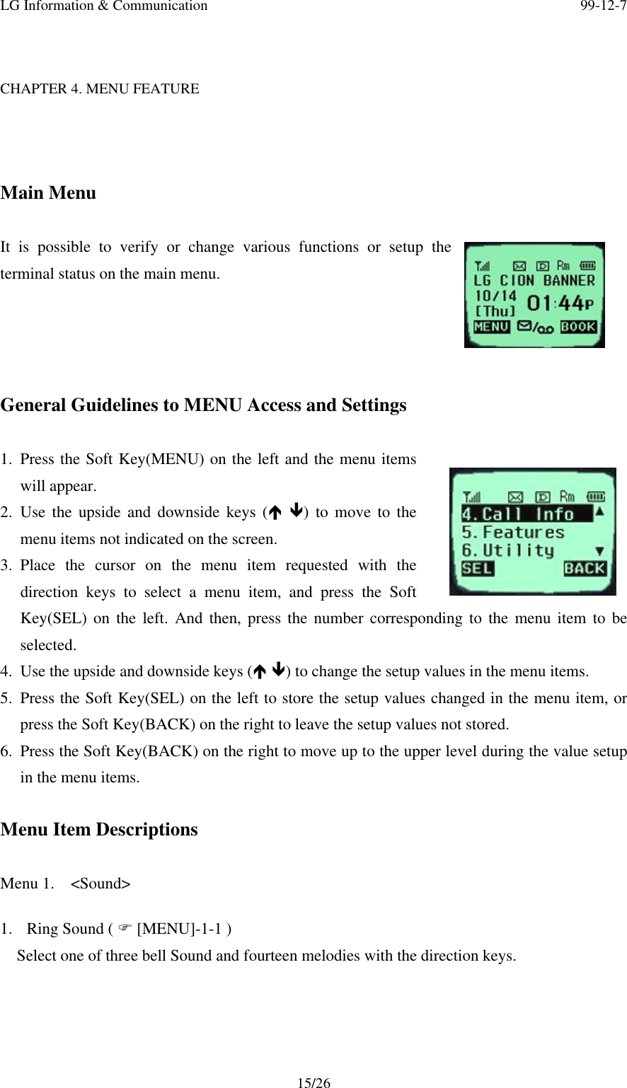 LG Information &amp; Communication 99-12-715/26CHAPTER 4. MENU FEATUREMain MenuIt is possible to verify or change various functions or setup theterminal status on the main menu.General Guidelines to MENU Access and Settings1. Press the Soft Key(MENU) on the left and the menu itemswill appear.2. Use the upside and downside keys (é ê) to move to themenu items not indicated on the screen.3. Place the cursor on the menu item requested with thedirection keys to select a menu item, and press the SoftKey(SEL) on the left. And then, press the number corresponding to the menu item to beselected.4. Use the upside and downside keys (é ê) to change the setup values in the menu items.5. Press the Soft Key(SEL) on the left to store the setup values changed in the menu item, orpress the Soft Key(BACK) on the right to leave the setup values not stored.6. Press the Soft Key(BACK) on the right to move up to the upper level during the value setupin the menu items.Menu Item DescriptionsMenu 1.  &lt;Sound&gt;1. Ring Sound ( F [MENU]-1-1 )Select one of three bell Sound and fourteen melodies with the direction keys.