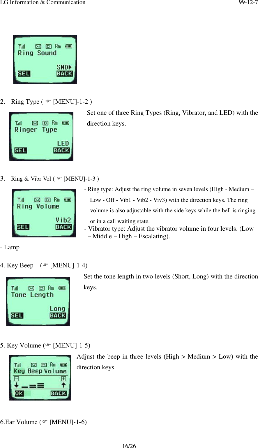 LG Information &amp; Communication 99-12-716/262. Ring Type ( F [MENU]-1-2 )Set one of three Ring Types (Ring, Vibrator, and LED) with thedirection keys.3. Ring &amp; Vibr Vol ( F [MENU]-1-3 )- Ring type: Adjust the ring volume in seven levels (High - Medium –Low - Off - Vib1 - Vib2 - Viv3) with the direction keys. The ringvolume is also adjustable with the side keys while the bell is ringingor in a call waiting state.- Vibrator type: Adjust the vibrator volume in four levels. (Low – Middle – High – Escalating).- Lamp4. Key Beep  (F [MENU]-1-4)Set the tone length in two levels (Short, Long) with the directionkeys.5. Key Volume (F [MENU]-1-5)Adjust the beep in three levels (High &gt; Medium &gt; Low) with thedirection keys.6.Ear Volume (F [MENU]-1-6)