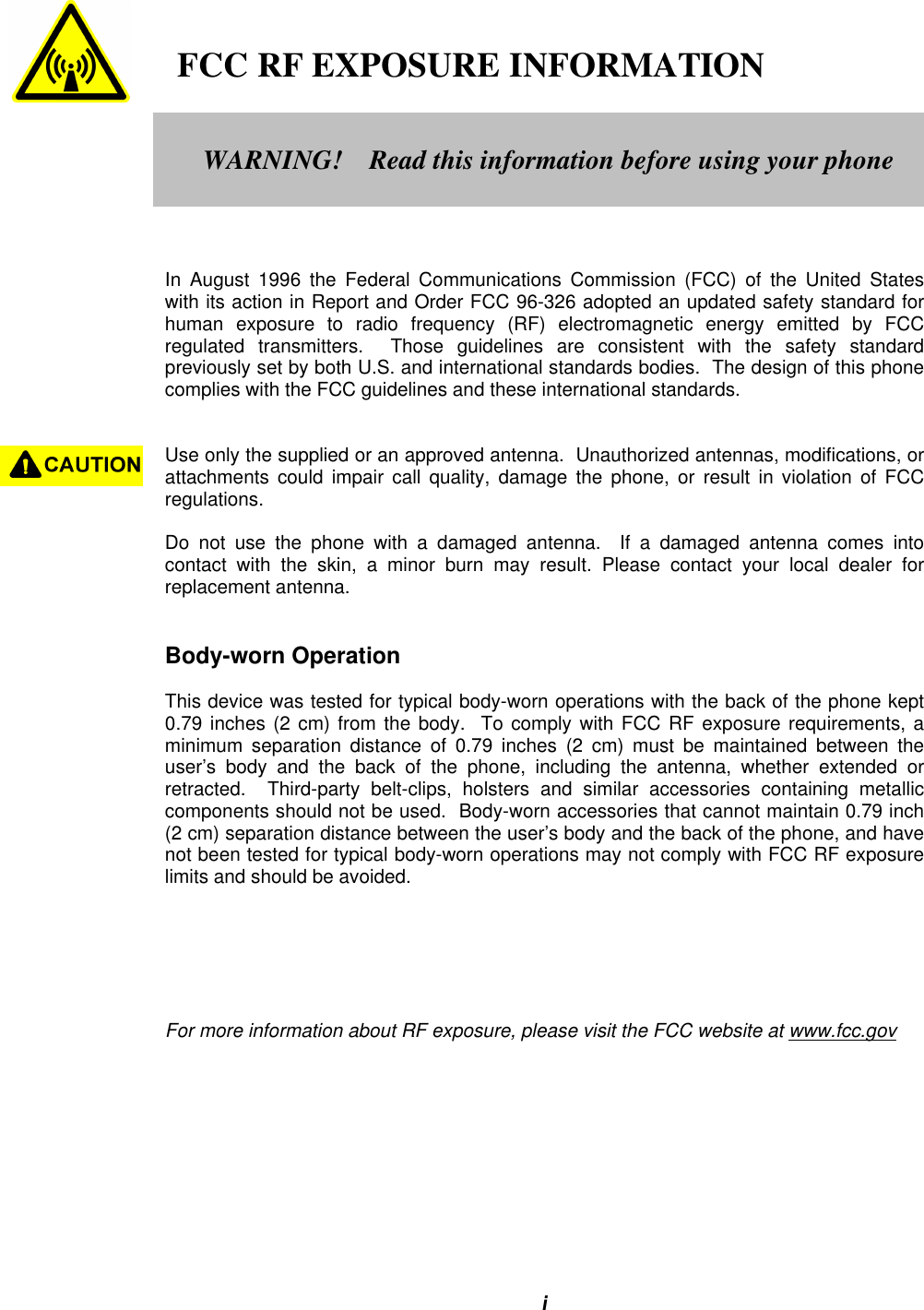 i   FCC RF EXPOSURE INFORMATIONIn August 1996 the Federal Communications Commission (FCC) of the United Stateswith its action in Report and Order FCC 96-326 adopted an updated safety standard forhuman exposure to radio frequency (RF) electromagnetic energy emitted by FCCregulated transmitters.  Those guidelines are consistent with the safety standardpreviously set by both U.S. and international standards bodies.  The design of this phonecomplies with the FCC guidelines and these international standards.Use only the supplied or an approved antenna.  Unauthorized antennas, modifications, orattachments could impair call quality, damage the phone, or result in violation of FCCregulations.Do not use the phone with a damaged antenna.  If a damaged antenna comes intocontact with the skin, a minor burn may result. Please contact your local dealer forreplacement antenna.Body-worn OperationThis device was tested for typical body-worn operations with the back of the phone kept0.79 inches (2 cm) from the body.  To comply with FCC RF exposure requirements, aminimum separation distance of 0.79 inches (2 cm) must be maintained between theuser’s body and the back of the phone, including the antenna, whether extended orretracted.  Third-party belt-clips, holsters and similar accessories containing metalliccomponents should not be used.  Body-worn accessories that cannot maintain 0.79 inch(2 cm) separation distance between the user’s body and the back of the phone, and havenot been tested for typical body-worn operations may not comply with FCC RF exposurelimits and should be avoided.For more information about RF exposure, please visit the FCC website at www.fcc.govWARNING!    Read this information before using your phone