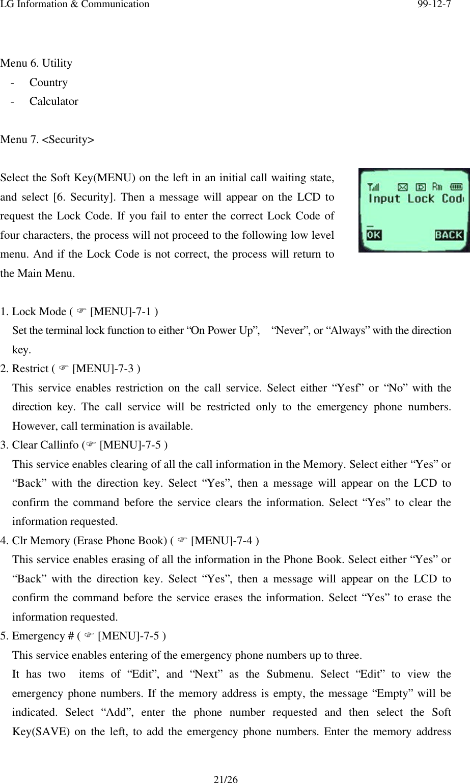 LG Information &amp; Communication 99-12-721/26Menu 6. Utility- Country- CalculatorMenu 7. &lt;Security&gt;Select the Soft Key(MENU) on the left in an initial call waiting state,and select [6. Security]. Then a message will appear on the LCD torequest the Lock Code. If you fail to enter the correct Lock Code offour characters, the process will not proceed to the following low levelmenu. And if the Lock Code is not correct, the process will return tothe Main Menu.1. Lock Mode ( F [MENU]-7-1 )Set the terminal lock function to either “On Power Up”,  “Never”, or “Always” with the directionkey.2. Restrict ( F [MENU]-7-3 )This service enables restriction on the call service. Select either “Yesf” or “No” with thedirection key. The call service will be restricted only to the emergency phone numbers.However, call termination is available.3. Clear Callinfo (F [MENU]-7-5 )This service enables clearing of all the call information in the Memory. Select either “Yes” or“Back” with the direction key. Select “Yes”, then a message will appear on the LCD toconfirm the command before the service clears the information. Select “Yes” to clear theinformation requested.4. Clr Memory (Erase Phone Book) ( F [MENU]-7-4 )This service enables erasing of all the information in the Phone Book. Select either “Yes” or“Back” with the direction key. Select “Yes”, then a message will appear on the LCD toconfirm the command before the service erases the information. Select “Yes” to erase theinformation requested.5. Emergency # ( F [MENU]-7-5 )This service enables entering of the emergency phone numbers up to three.It has two  items of “Edit”, and “Next” as the Submenu. Select “Edit” to view theemergency phone numbers. If the memory address is empty, the message “Empty” will beindicated. Select “Add”, enter the phone number requested and then select the SoftKey(SAVE) on the left, to add the emergency phone numbers. Enter the memory address