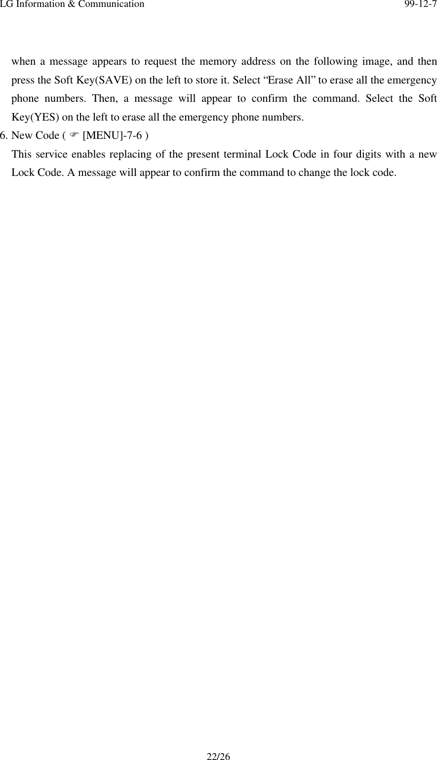 LG Information &amp; Communication 99-12-722/26when a message appears to request the memory address on the following image, and thenpress the Soft Key(SAVE) on the left to store it. Select “Erase All” to erase all the emergencyphone numbers. Then, a message will appear to confirm the command. Select the SoftKey(YES) on the left to erase all the emergency phone numbers.6. New Code ( F [MENU]-7-6 )This service enables replacing of the present terminal Lock Code in four digits with a newLock Code. A message will appear to confirm the command to change the lock code.