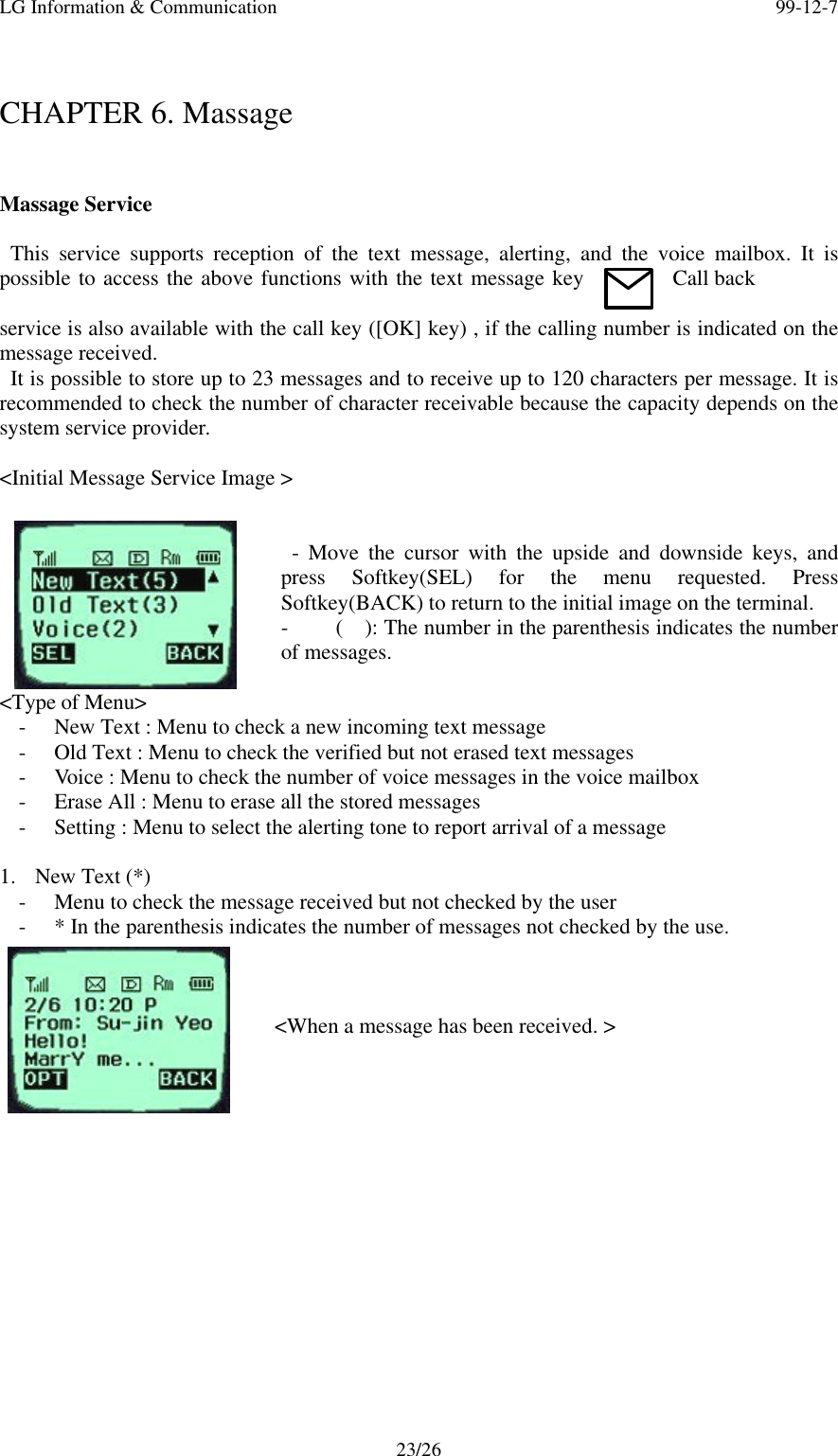 LG Information &amp; Communication 99-12-723/26CHAPTER 6. MassageMassage Service  This service supports reception of the text message, alerting, and the voice mailbox. It ispossible to access the above functions with the text message key Call backservice is also available with the call key ([OK] key) , if the calling number is indicated on themessage received. It is possible to store up to 23 messages and to receive up to 120 characters per message. It isrecommended to check the number of character receivable because the capacity depends on thesystem service provider.&lt;Initial Message Service Image &gt; - Move the cursor with the upside and downside keys, andpress Softkey(SEL) for the menu requested. PressSoftkey(BACK) to return to the initial image on the terminal.- (  ): The number in the parenthesis indicates the numberof messages.&lt;Type of Menu&gt;- New Text : Menu to check a new incoming text message- Old Text : Menu to check the verified but not erased text messages- Voice : Menu to check the number of voice messages in the voice mailbox- Erase All : Menu to erase all the stored messages- Setting : Menu to select the alerting tone to report arrival of a message1. New Text (*)- Menu to check the message received but not checked by the user- * In the parenthesis indicates the number of messages not checked by the use.&lt;When a message has been received. &gt;