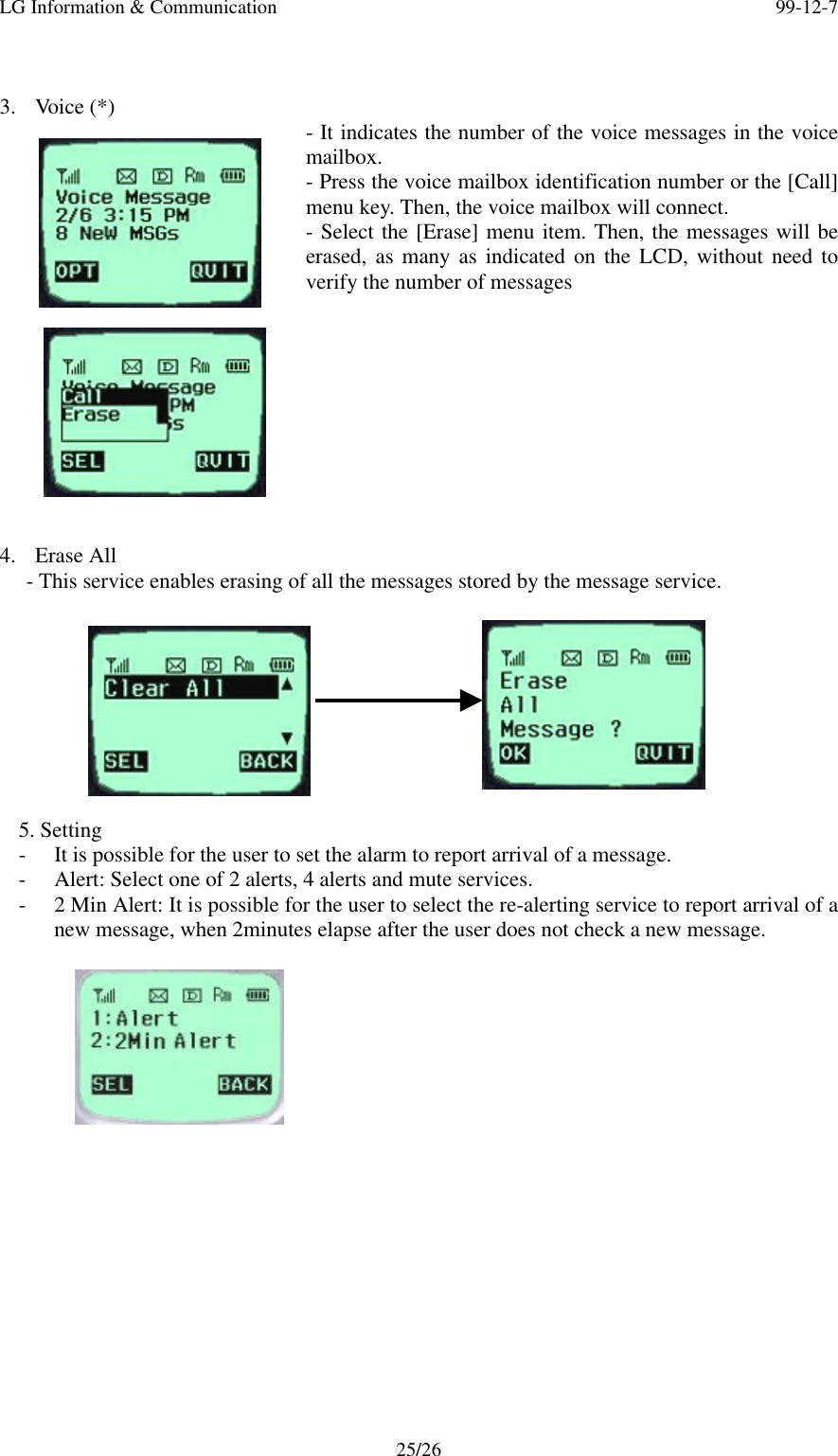 LG Information &amp; Communication 99-12-725/263. Voice (*) - It indicates the number of the voice messages in the voicemailbox.- Press the voice mailbox identification number or the [Call]menu key. Then, the voice mailbox will connect.- Select the [Erase] menu item. Then, the messages will beerased, as many as indicated on the LCD, without need toverify the number of messages4. Erase All- This service enables erasing of all the messages stored by the message service.5. Setting- It is possible for the user to set the alarm to report arrival of a message.- Alert: Select one of 2 alerts, 4 alerts and mute services.- 2 Min Alert: It is possible for the user to select the re-alerting service to report arrival of anew message, when 2minutes elapse after the user does not check a new message.