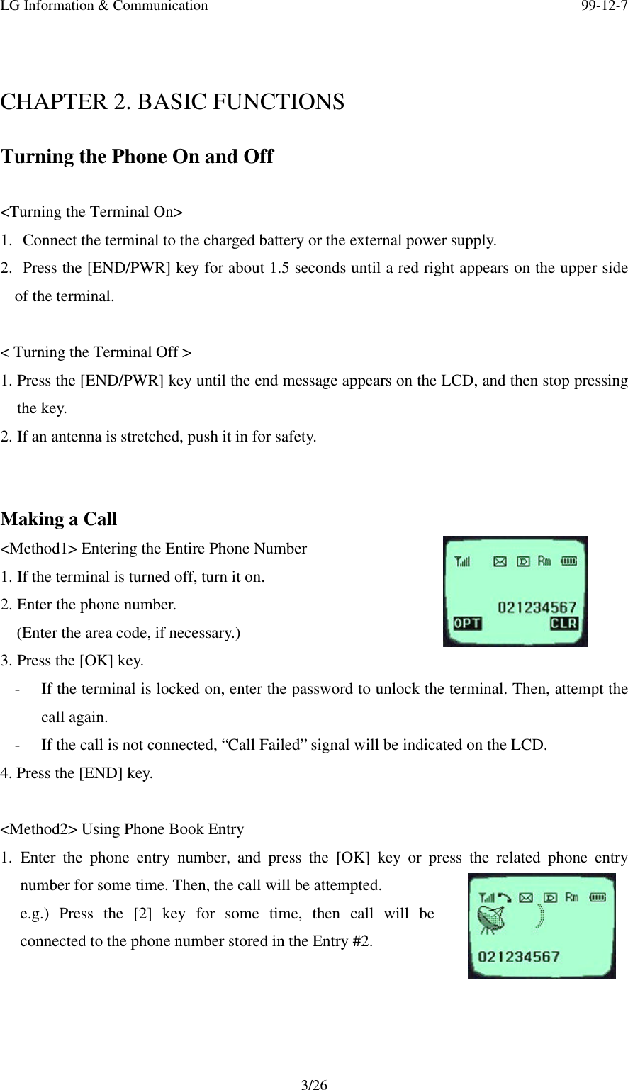 LG Information &amp; Communication 99-12-73/26CHAPTER 2. BASIC FUNCTIONSTurning the Phone On and Off&lt;Turning the Terminal On&gt;1.  Connect the terminal to the charged battery or the external power supply.2.  Press the [END/PWR] key for about 1.5 seconds until a red right appears on the upper sideof the terminal.&lt; Turning the Terminal Off &gt;1. Press the [END/PWR] key until the end message appears on the LCD, and then stop pressingthe key.2. If an antenna is stretched, push it in for safety.Making a Call&lt;Method1&gt; Entering the Entire Phone Number1. If the terminal is turned off, turn it on.2. Enter the phone number.  (Enter the area code, if necessary.)3. Press the [OK] key.- If the terminal is locked on, enter the password to unlock the terminal. Then, attempt thecall again.- If the call is not connected, “Call Failed” signal will be indicated on the LCD.4. Press the [END] key.&lt;Method2&gt; Using Phone Book Entry1. Enter the phone entry number, and press the [OK] key or press the related phone entrynumber for some time. Then, the call will be attempted.e.g.) Press the [2] key for some time, then call will beconnected to the phone number stored in the Entry #2.