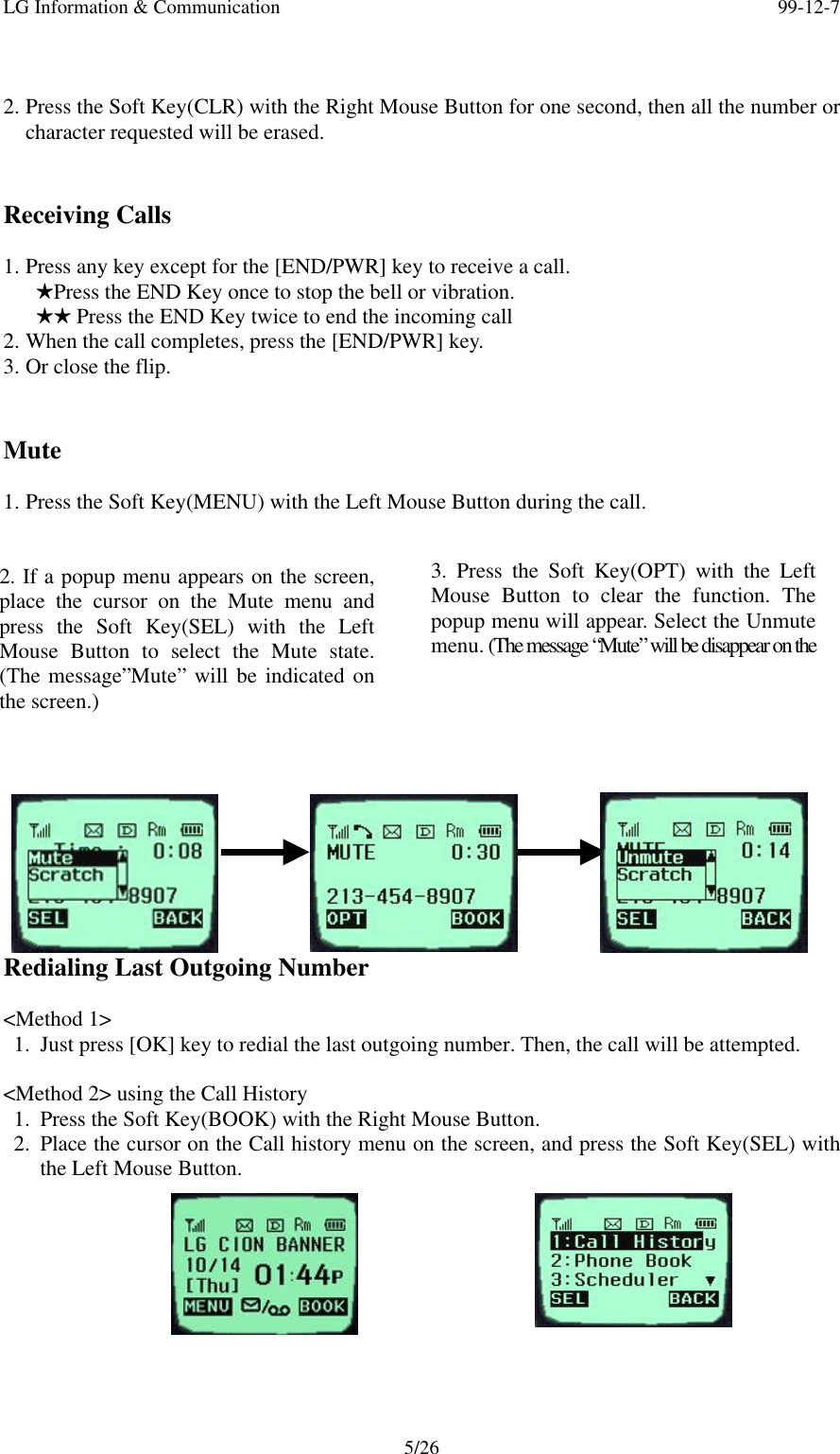 LG Information &amp; Communication 99-12-75/262. Press the Soft Key(CLR) with the Right Mouse Button for one second, then all the number orcharacter requested will be erased.Receiving Calls1. Press any key except for the [END/PWR] key to receive a call.   HPress the END Key once to stop the bell or vibration.   HH Press the END Key twice to end the incoming call2. When the call completes, press the [END/PWR] key.3. Or close the flip.Mute1. Press the Soft Key(MENU) with the Left Mouse Button during the call.Redialing Last Outgoing Number&lt;Method 1&gt;1. Just press [OK] key to redial the last outgoing number. Then, the call will be attempted.&lt;Method 2&gt; using the Call History1. Press the Soft Key(BOOK) with the Right Mouse Button.2. Place the cursor on the Call history menu on the screen, and press the Soft Key(SEL) withthe Left Mouse Button.2. If a popup menu appears on the screen,place the cursor on the Mute menu andpress the Soft Key(SEL) with the LeftMouse Button to select the Mute state.(The message”Mute” will be indicated onthe screen.)3. Press the Soft Key(OPT) with the LeftMouse Button to clear the function. Thepopup menu will appear. Select the Unmutemenu. (The message “Mute” will be disappear on thescreen