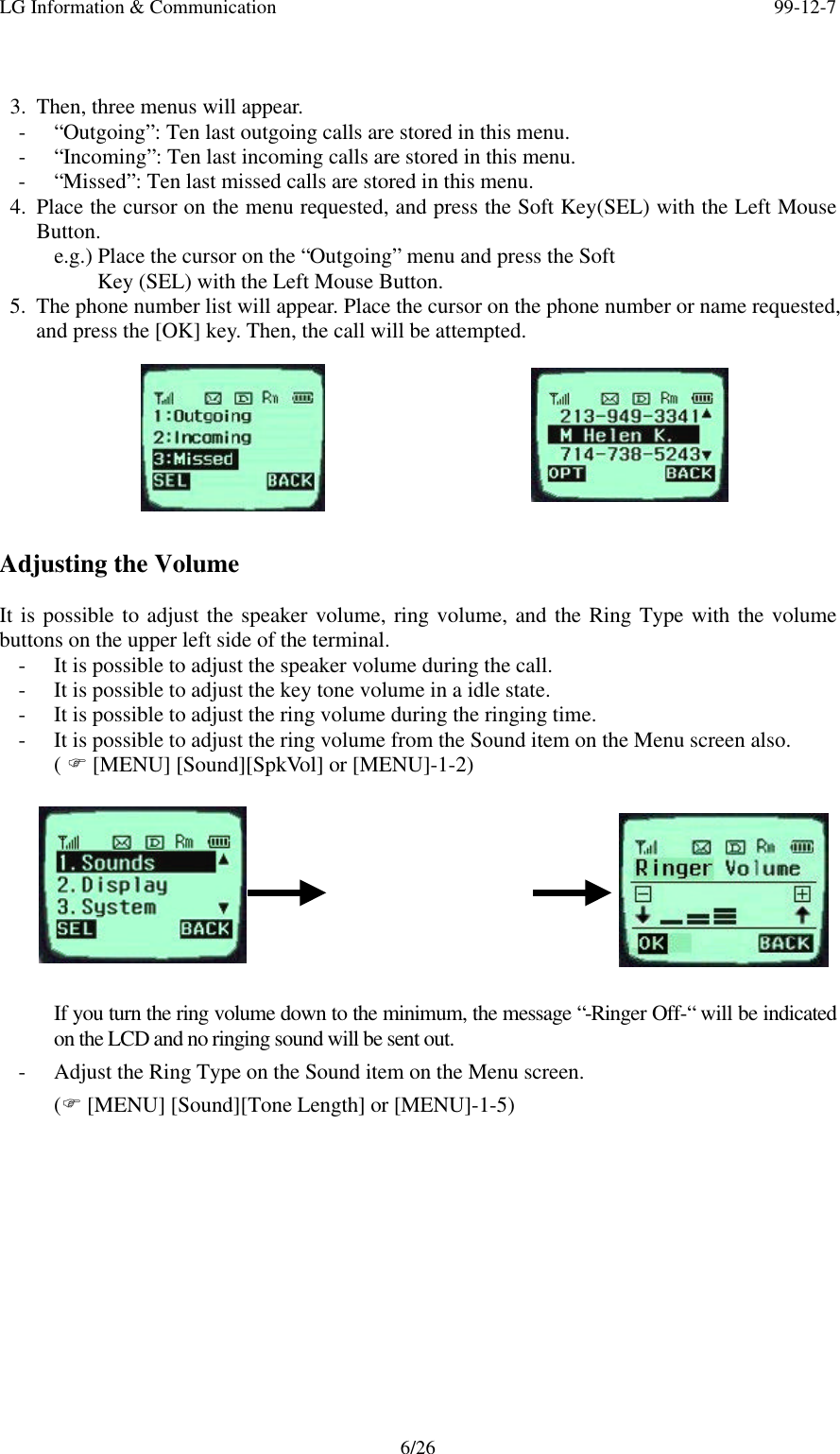LG Information &amp; Communication 99-12-76/263. Then, three menus will appear.- “Outgoing”: Ten last outgoing calls are stored in this menu.- “Incoming”: Ten last incoming calls are stored in this menu.- “Missed”: Ten last missed calls are stored in this menu.4. Place the cursor on the menu requested, and press the Soft Key(SEL) with the Left MouseButton.e.g.) Place the cursor on the “Outgoing” menu and press the Soft    Key (SEL) with the Left Mouse Button.5. The phone number list will appear. Place the cursor on the phone number or name requested,and press the [OK] key. Then, the call will be attempted.Adjusting the VolumeIt is possible to adjust the speaker volume, ring volume, and the Ring Type with the volumebuttons on the upper left side of the terminal.- It is possible to adjust the speaker volume during the call.- It is possible to adjust the key tone volume in a idle state.- It is possible to adjust the ring volume during the ringing time.- It is possible to adjust the ring volume from the Sound item on the Menu screen also.( F [MENU] [Sound][SpkVol] or [MENU]-1-2)If you turn the ring volume down to the minimum, the message “-Ringer Off-“ will be indicatedon the LCD and no ringing sound will be sent out.- Adjust the Ring Type on the Sound item on the Menu screen.(F [MENU] [Sound][Tone Length] or [MENU]-1-5)