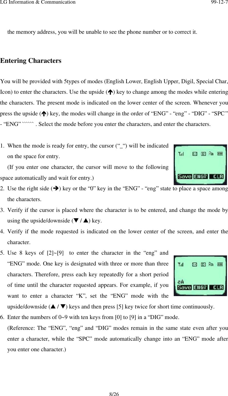 LG Information &amp; Communication 99-12-78/26the memory address, you will be unable to see the phone number or to correct it.Entering CharactersYou will be provided with 5types of modes (English Lower, English Upper, Digil, Special Char,Icon) to enter the characters. Use the upside (é) key to change among the modes while enteringthe characters. The present mode is indicated on the lower center of the screen. Whenever youpress the upside (é) key, the modes will change in the order of “ENG” - “eng” - “DIG” - “SPC”- “ENG” `````` . Select the mode before you enter the characters, and enter the characters.1. When the mode is ready for entry, the cursor (“_“) will be indicatedon the space for entry.(If you enter one character, the cursor will move to the followingspace automatically and wait for entry.)2. Use the right side (è) key or the “0” key in the “ENG” - “eng” state to place a space amongthe characters.3. Verify if the cursor is placed where the character is to be entered, and change the mode byusing the upside/downside (t / s) key.4. Verify if the mode requested is indicated on the lower center of the screen, and enter thecharacter.5. Use 8 keys of [2]~[9]  to enter the character in the “eng” and“ENG” mode. One key is designated with three or more than threecharacters. Therefore, press each key repeatedly for a short periodof time until the character requested appears. For example, if youwant to enter a character “K”, set the “ENG” mode with theupside/downside (s / t) keys and then press [5] key twice for short time continuously.6. Enter the numbers of 0~9 with ten keys from [0] to [9] in a “DIG” mode.(Reference: The “ENG”, “eng” and “DIG” modes remain in the same state even after youenter a character, while the “SPC” mode automatically change into an “ENG” mode afteryou enter one character.)