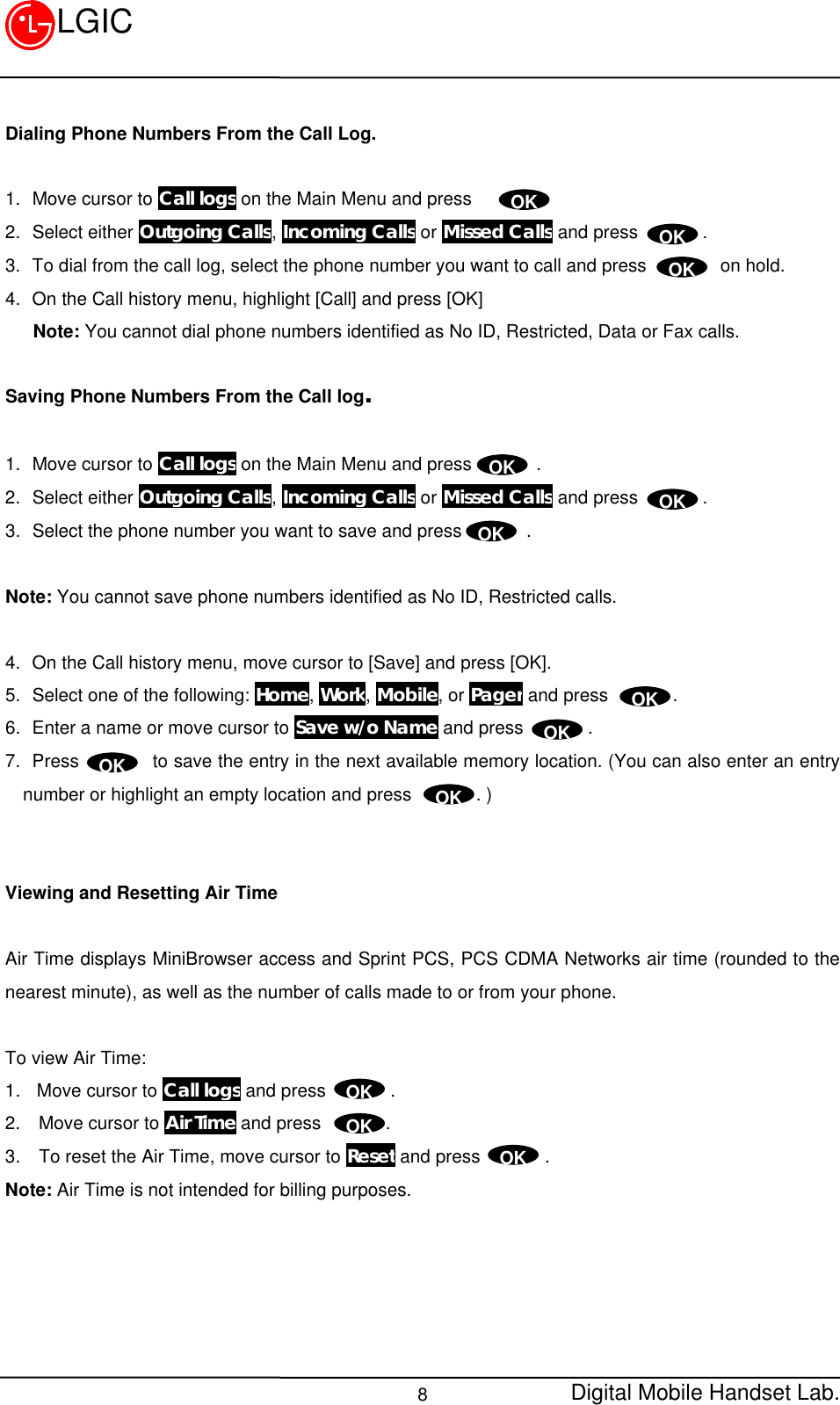 Digital Mobile Handset Lab.8LGICDialing Phone Numbers From the Call Log.1.  Move cursor to Call logs on the Main Menu and press       .2.  Select either Outgoing Calls, Incoming Calls or Missed Calls and press       .3.  To dial from the call log, select the phone number you want to call and press        on hold.4.  On the Call history menu, highlight [Call] and press [OK]   Note: You cannot dial phone numbers identified as No ID, Restricted, Data or Fax calls.Saving Phone Numbers From the Call log.1.  Move cursor to Call logs on the Main Menu and press       .2.  Select either Outgoing Calls, Incoming Calls or Missed Calls and press       .3.  Select the phone number you want to save and press       .Note: You cannot save phone numbers identified as No ID, Restricted calls.4.  On the Call history menu, move cursor to [Save] and press [OK].5.  Select one of the following: Home, Work, Mobile, or Pager and press       .6.  Enter a name or move cursor to Save w/o Name and press       .7.  Press        to save the entry in the next available memory location. (You can also enter an entrynumber or highlight an empty location and press       . )Viewing and Resetting Air TimeAir Time displays MiniBrowser access and Sprint PCS, PCS CDMA Networks air time (rounded to thenearest minute), as well as the number of calls made to or from your phone.To view Air Time:1. Move cursor to Call logs and press       .2.  Move cursor to Air Time and press       .3.  To reset the Air Time, move cursor to Reset and press       .Note: Air Time is not intended for billing purposes.OKOKOKOKOKOKOKOKOKOKOKOKOK