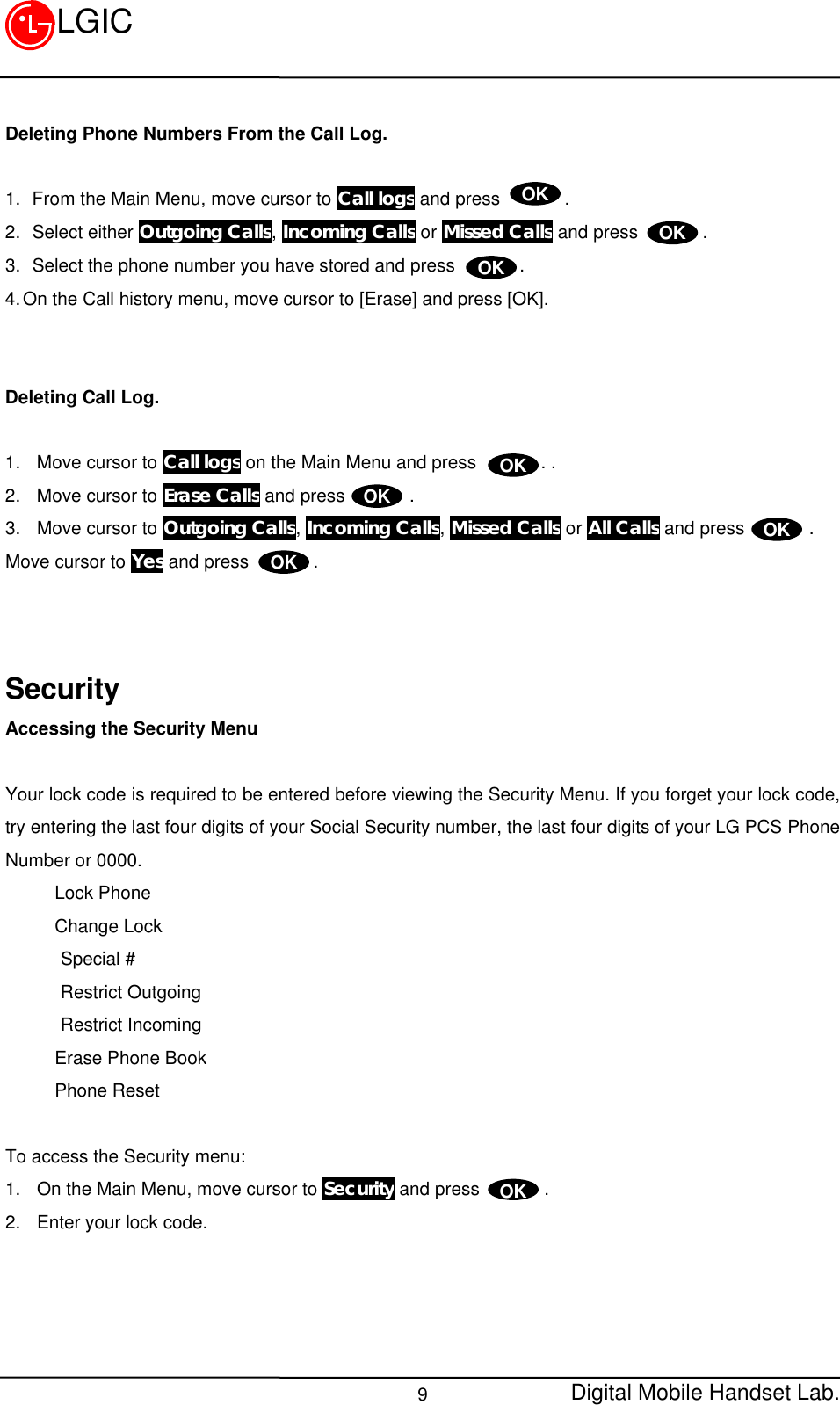 Digital Mobile Handset Lab.9LGICDeleting Phone Numbers From the Call Log.1.  From the Main Menu, move cursor to Call logs and press       .2.  Select either Outgoing Calls, Incoming Calls or Missed Calls and press       .3.  Select the phone number you have stored and press       .4. On the Call history menu, move cursor to [Erase] and press [OK].Deleting Call Log.1. Move cursor to Call logs on the Main Menu and press       . .2. Move cursor to Erase Calls and press       .3. Move cursor to Outgoing Calls, Incoming Calls, Missed Calls or All Calls and press       .Move cursor to Yes and press       .SecurityAccessing the Security MenuYour lock code is required to be entered before viewing the Security Menu. If you forget your lock code,try entering the last four digits of your Social Security number, the last four digits of your LG PCS PhoneNumber or 0000.Lock PhoneChange Lock      Special #      Restrict Outgoing      Restrict IncomingErase Phone BookPhone ResetTo access the Security menu:1. On the Main Menu, move cursor to Security and press       .2. Enter your lock code.OKOKOKOKOKOKOKOK