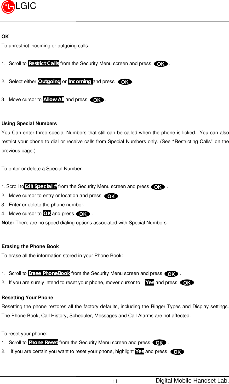 Digital Mobile Handset Lab.11LGICOKTo unrestrict incoming or outgoing calls:1.  Scroll to Restrict Calls from the Security Menu screen and press       .2.  Select either Outgoing or Incoming and press       .3.  Move cursor to Allow All and press       .Using Special NumbersYou Can enter three special Numbers that still can be called when the phone is licked.. You can alsorestrict your phone to dial or receive calls from Special Numbers only. (See “Restricting Calls” on theprevious page.)To enter or delete a Special Number.1. Scroll toEdit Special # from the Security Menu screen and press       .2.  Move cursor to entry or location and press      .3.  Enter or delete the phone number.4.  Move cursor to OK and press       .Note: There are no speed dialing options associated with Special Numbers.Erasing the Phone BookTo erase all the information stored in your Phone Book:1.  Scroll to Erase PhoneBook from the Security Menu screen and press       .2.  If you are surely intend to reset your phone, mover cursor to  Yes and pressResetting Your PhoneResetting the phone restores all the factory defaults, including the Ringer Types and Display settings.The Phone Book, Call History, Scheduler, Messages and Call Alarms are not affected.To reset your phone:1.  Scroll to Phone Reset from the Security Menu screen and press       .2.  If you are certain you want to reset your phone, highlight Yes and pressOKOKOKOKOKOKOKOKOKOK