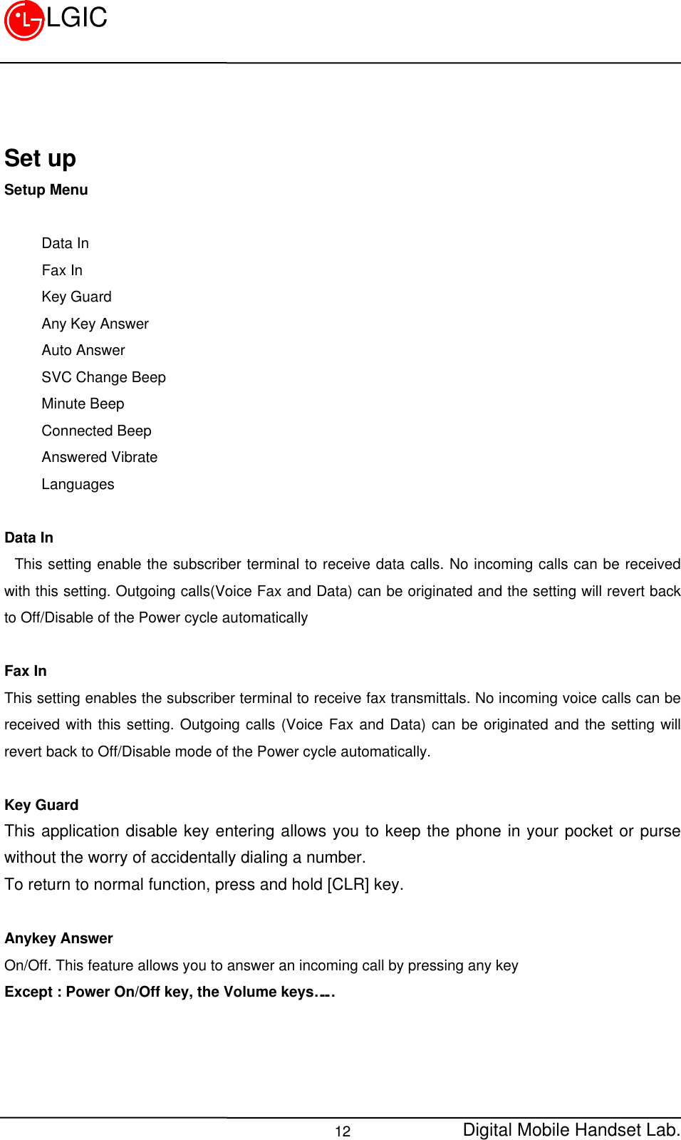 Digital Mobile Handset Lab.12LGICSet upSetup Menu     Data In     Fax In     Key Guard     Any Key Answer     Auto Answer     SVC Change Beep     Minute Beep     Connected Beep     Answered Vibrate     LanguagesData In This setting enable the subscriber terminal to receive data calls. No incoming calls can be receivedwith this setting. Outgoing calls(Voice Fax and Data) can be originated and the setting will revert backto Off/Disable of the Power cycle automaticallyFax InThis setting enables the subscriber terminal to receive fax transmittals. No incoming voice calls can bereceived with this setting. Outgoing calls (Voice Fax and Data) can be originated and the setting willrevert back to Off/Disable mode of the Power cycle automatically.Key GuardThis application disable key entering allows you to keep the phone in your pocket or pursewithout the worry of accidentally dialing a number.To return to normal function, press and hold [CLR] key.Anykey AnswerOn/Off. This feature allows you to answer an incoming call by pressing any keyExcept : Power On/Off key, the Volume keys……