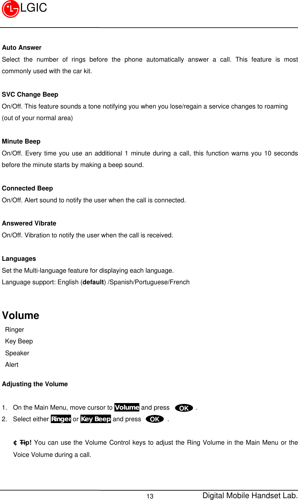 Digital Mobile Handset Lab.13LGICAuto AnswerSelect the number of rings before the phone automatically answer a call. This feature is mostcommonly used with the car kit.SVC Change BeepOn/Off. This feature sounds a tone notifying you when you lose/regain a service changes to roaming(out of your normal area)Minute BeepOn/Off. Every time you use an additional 1 minute during a call, this function warns you 10 secondsbefore the minute starts by making a beep sound.Connected BeepOn/Off. Alert sound to notify the user when the call is connected.Answered VibrateOn/Off. Vibration to notify the user when the call is received.LanguagesSet the Multi-language feature for displaying each language.Language support: English (default) /Spanish/Portuguese/FrenchVolume Ringer Key Beep Speaker AlertAdjusting the Volume1. On the Main Menu, move cursor to Volume and press        .2. Select either Ringer or Key Beep and press        .¢ÑTip! You can use the Volume Control keys to adjust the Ring Volume in the Main Menu or theVoice Volume during a call.OKOK