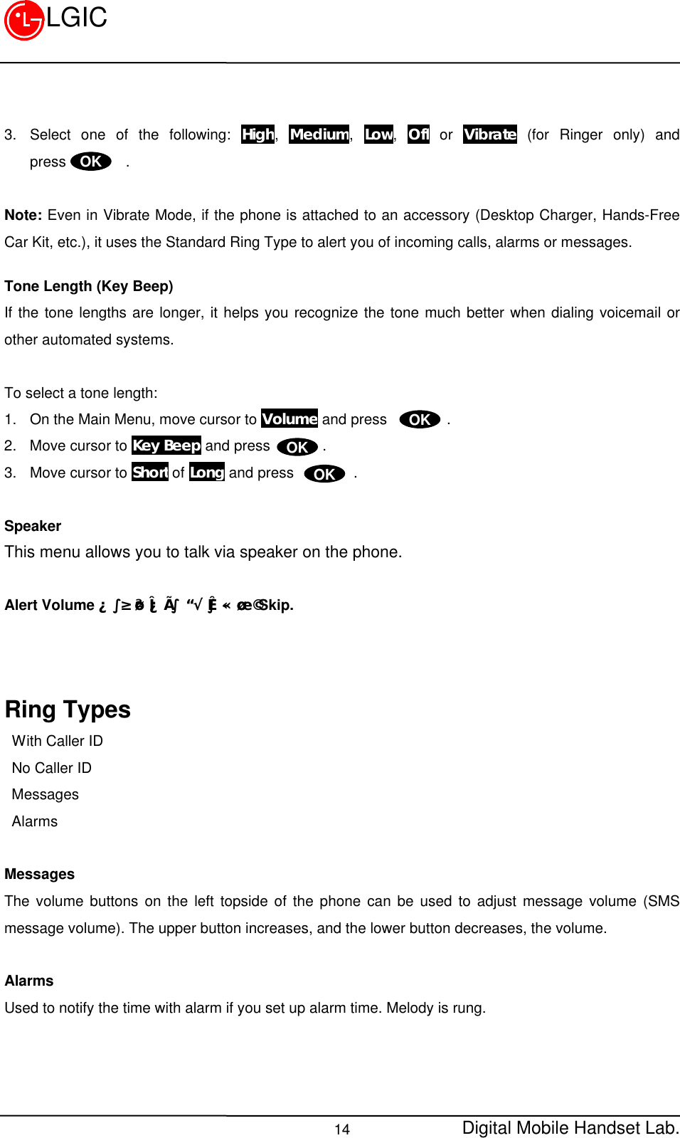 Digital Mobile Handset Lab.14LGIC3. Select one of the following: High, Medium, Low, Off or Vibrate (for Ringer only) andpress        .Note: Even in Vibrate Mode, if the phone is attached to an accessory (Desktop Charger, Hands-FreeCar Kit, etc.), it uses the Standard Ring Type to alert you of incoming calls, alarms or messages.Tone Length (Key Beep)If the tone lengths are longer, it helps you recognize the tone much better when dialing voicemail orother automated systems.To select a tone length:1. On the Main Menu, move cursor to Volume and press        .2. Move cursor to Key Beep and press       .3. Move cursor to Short of Long and press        .SpeakerThis menu allows you to talk via speaker on the phone.Alert VolumeÀº ³»¿ëÀÌ ºÒ ÃæºÐÇÏ¿© Skip.Ring Types With Caller ID No Caller ID Messages AlarmsMessagesThe volume buttons on the left topside of the phone can be used to adjust message volume (SMSmessage volume). The upper button increases, and the lower button decreases, the volume.AlarmsUsed to notify the time with alarm if you set up alarm time. Melody is rung.OKOKOKOK