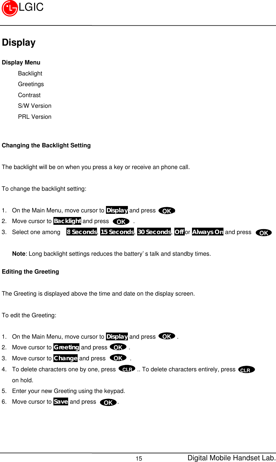 Digital Mobile Handset Lab.15LGICDisplayDisplay MenuBacklightGreetingsContrastS/W VersionPRL VersionChanging the Backlight SettingThe backlight will be on when you press a key or receive an phone call.To change the backlight setting:1. On the Main Menu, move cursor to Display and press      .2. Move cursor to Backlight and press        .3. Select one among  8 Seconds, 15 Seconds, 30 Seconds, Off or Always On and press      .Note: Long backlight settings reduces the battery’s talk and standby times.Editing the GreetingThe Greeting is displayed above the time and date on the display screen.To edit the Greeting:1. On the Main Menu, move cursor to Display and press       .2. Move cursor to Greeting and press       .3. Move cursor to Change and press        .4. To delete characters one by one, press       .. To delete characters entirely, presson hold.5. Enter your new Greeting using the keypad.6. Move cursor to Save and press       .OKOKOKOKOKOKOKCLR CLR