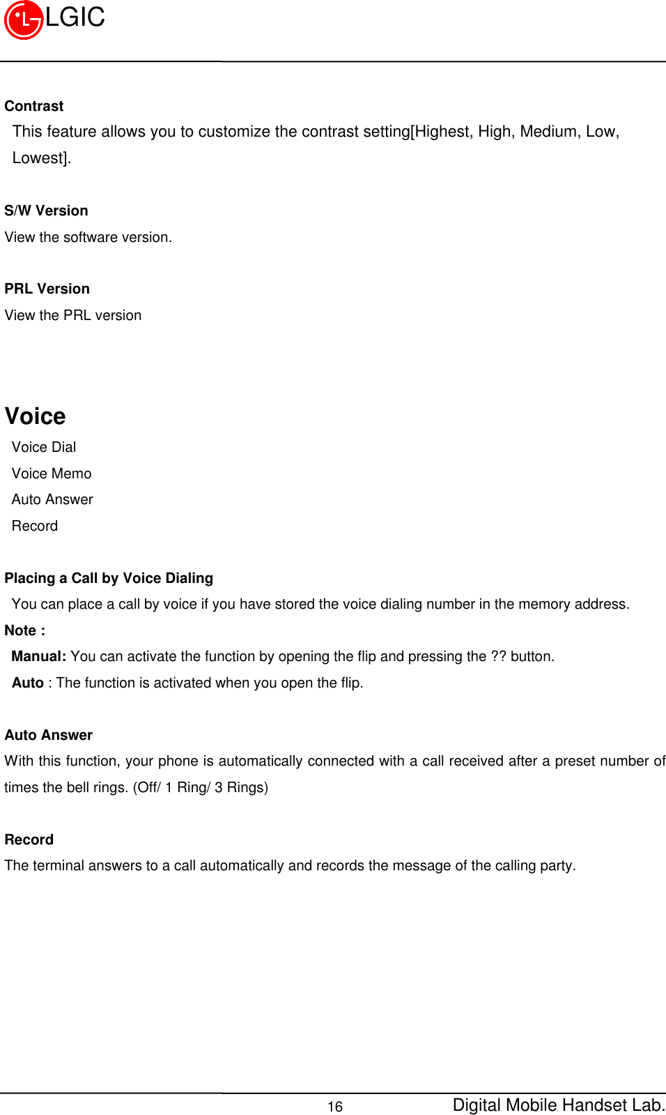 Digital Mobile Handset Lab.16LGICContrast This feature allows you to customize the contrast setting[Highest, High, Medium, Low, Lowest].S/W VersionView the software version.PRL VersionView the PRL versionVoice Voice Dial Voice Memo Auto Answer RecordPlacing a Call by Voice Dialing You can place a call by voice if you have stored the voice dialing number in the memory address.Note : Manual: You can activate the function by opening the flip and pressing the ?? button. Auto : The function is activated when you open the flip.Auto AnswerWith this function, your phone is automatically connected with a call received after a preset number oftimes the bell rings. (Off/ 1 Ring/ 3 Rings)RecordThe terminal answers to a call automatically and records the message of the calling party.