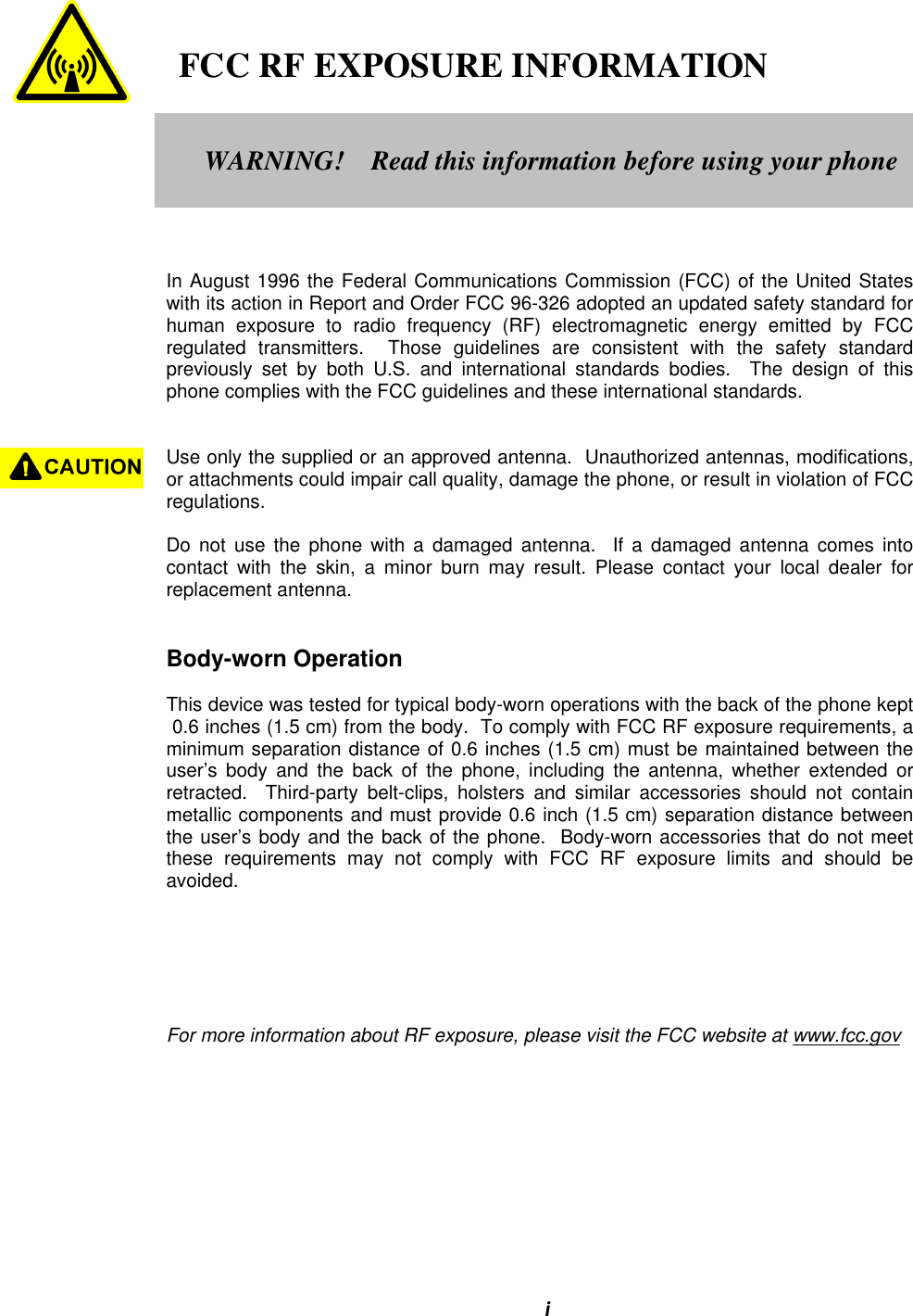 i   FCC RF EXPOSURE INFORMATIONIn August 1996 the Federal Communications Commission (FCC) of the United Stateswith its action in Report and Order FCC 96-326 adopted an updated safety standard forhuman exposure to radio frequency (RF) electromagnetic energy emitted by FCCregulated transmitters.  Those guidelines are consistent with the safety standardpreviously set by both U.S. and international standards bodies.  The design of thisphone complies with the FCC guidelines and these international standards.Use only the supplied or an approved antenna.  Unauthorized antennas, modifications,or attachments could impair call quality, damage the phone, or result in violation of FCCregulations.Do not use the phone with a damaged antenna.  If a damaged antenna comes intocontact with the skin, a minor burn may result. Please contact your local dealer forreplacement antenna.Body-worn OperationThis device was tested for typical body-worn operations with the back of the phone kept 0.6 inches (1.5 cm) from the body.  To comply with FCC RF exposure requirements, aminimum separation distance of 0.6 inches (1.5 cm) must be maintained between theuser’s body and the back of the phone, including the antenna, whether extended orretracted.  Third-party belt-clips, holsters and similar accessories should not containmetallic components and must provide 0.6 inch (1.5 cm) separation distance betweenthe user’s body and the back of the phone.  Body-worn accessories that do not meetthese requirements may not comply with FCC RF exposure limits and should beavoided.For more information about RF exposure, please visit the FCC website at www.fcc.govWARNING!    Read this information before using your phone